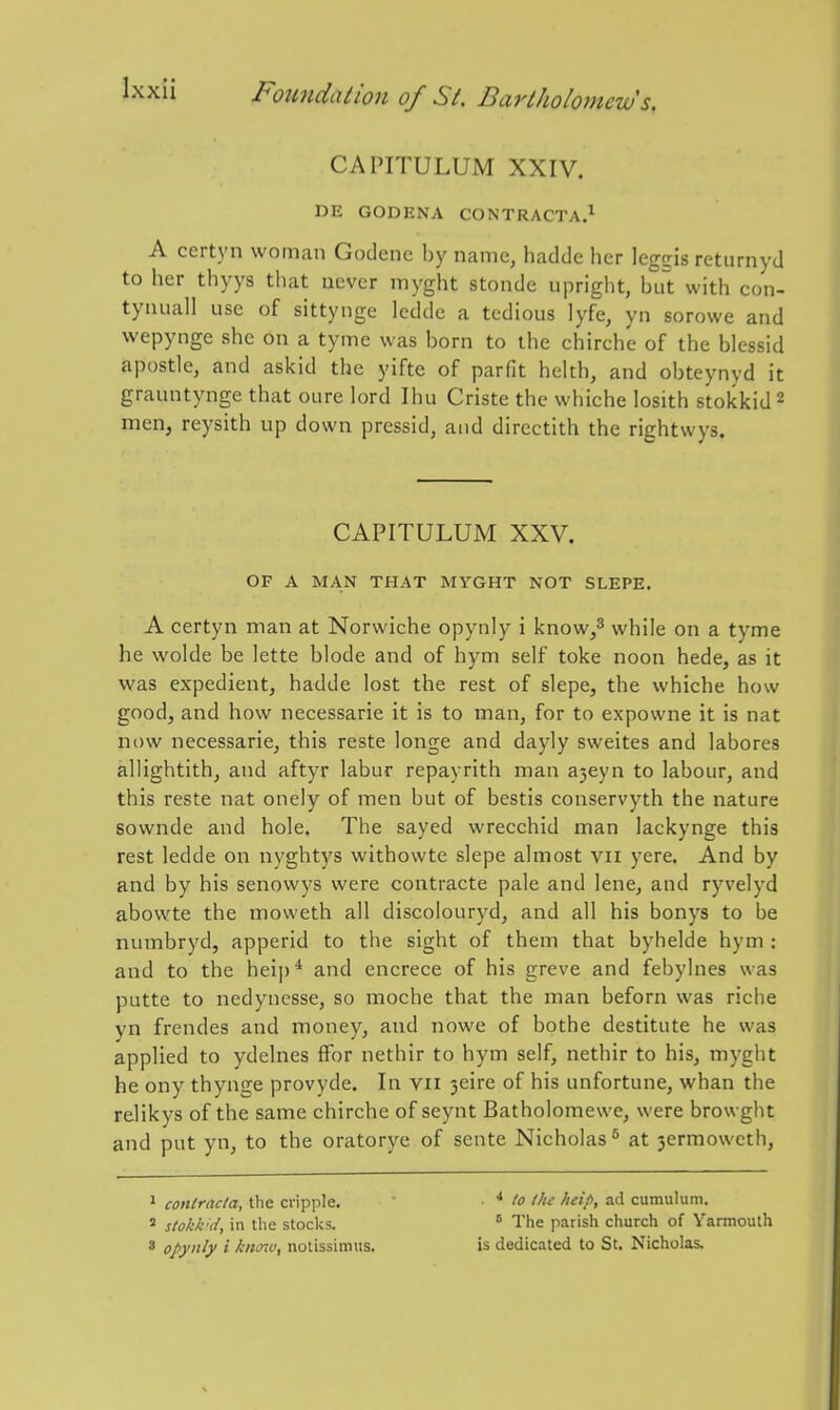 CAPITULUM XXIV. DE GODENA CONTRACTA.^ A certyn woman Godene by name, hatldc her legiris returnyd to her thyys that never myght stonde upright, b°rt with con- tynuall use of sittynge ledde a tedious lyfe, yn sorowe and wepynge she on a tyme was born to the chirche of the blessid apostle, and askld the yifte of parfit helth, and obteynyd it grauntynge that oure lord Ihu Criste the whiche losith stokkid^ men, reysith up down pressid, and directith the rightwys. CAPITULUM XXV. OF A MAN THAT MVGHT NOT SLEPE. A certyn man at Norwiche opynly i know/ while on a tyme he wolde be lette blode and of hym self toke noon hede, as it was expedient, hadde lost the rest of slepe, the whiche how good, and how necessarie it is to man, for to expowne it is nat now necessarie, this reste longe and dayly sweites and labores allightith, and aftyr labur repayrith man a3eyn to labour, and this reste nat onely of men but of bestis conservyth the nature sownde and hole. The sayed wrecchid man lackynge this rest ledde on nyghtys withowte slepe almost vii yere. And by and by his senowys were contracte pale and lene, and ryvelyd abowte the moweth all discolouryd, and all his bonys to be numbryd, apperid to the sight of them that byhelde hym : and to the heip* and encrece of his greve and febylnes was putte to nedynesse, so moche that the man beforn was riche yn frendes and money, and nowe of bothe destitute he was applied to ydelnes ffor nethir to hym self, nethir to his, myght he ony thynge provyde. In vii 3eire of his unfortune, whan the relikys of the same chirche of seynt Batholomewe, were browght and put yn, to the oratorye of scnte Nicholas^ at 3ermowcth, 1 contracta, the cripple. ■ ■ * lo the help, ad cumulum. ' stokkid, ill the stocks.  The parish church of Yarmouth ' opynly % knnu, notissimiis. is dedicated to St. Nicholas.
