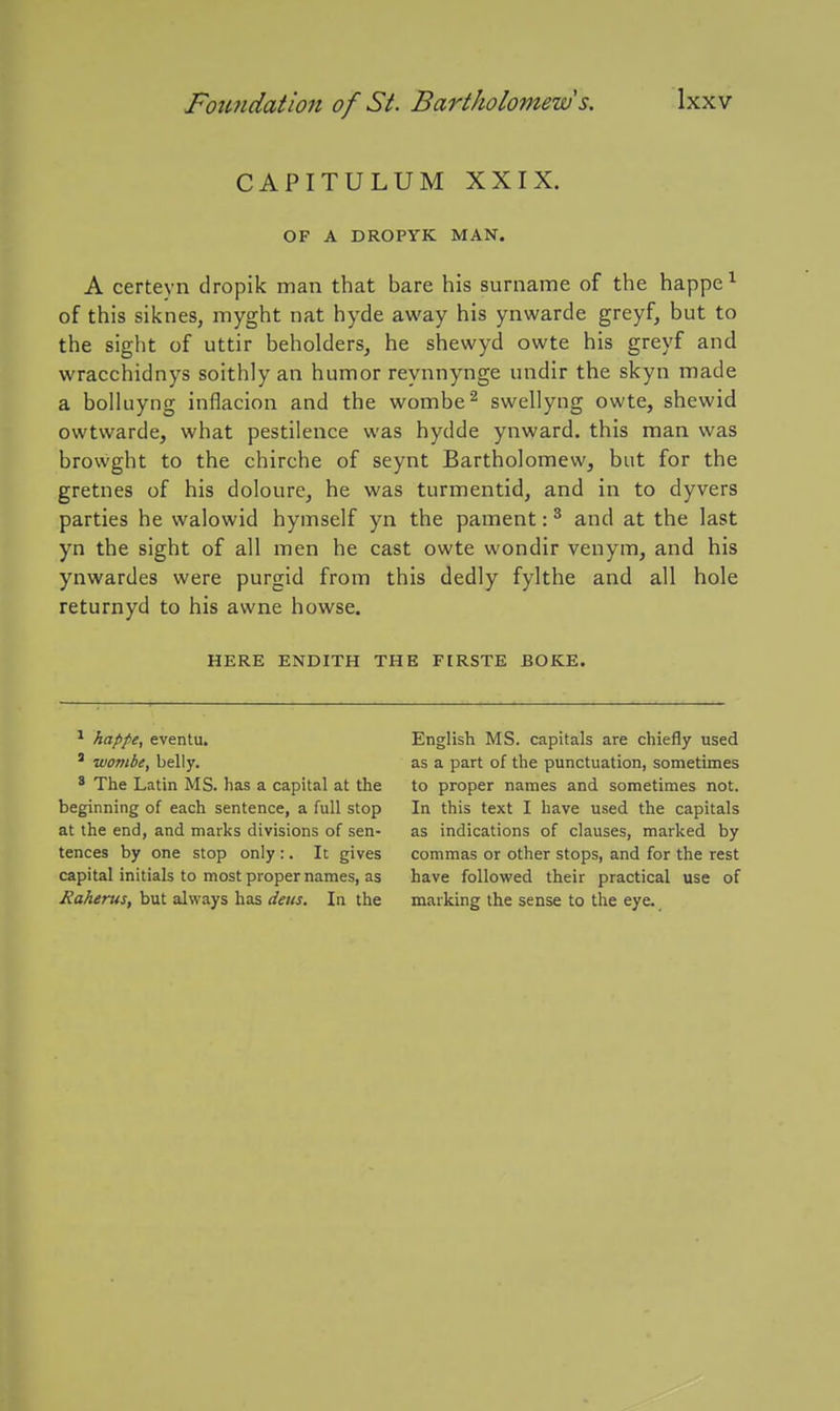 CAPITULUM XXIX. OF A DROPYK MAN. A certeyn dropik man that bare his surname of the happe^ of this siknes, myght nat hyde away his ynwarde greyf, but to the sight of uttir beholders, he shewyd owte his greyf and wracchidnys soithly an humor reynnynge undir the skyn made a bolluyng inflacion and the wombe^ swellyng owte, shewid owtwarde, what pestilence was hydde ynward. this man was browght to the chirche of seynt Bartholomew, but for the gretnes of his doloure, he was turmentid, and in to dyvers parties he walowid hymself yn the pament: ^ and at the last yn the sight of all men he cast owte wondir venym, and his ynwardes were purgid from this dedly fylthe and all hole returnyd to his awne howse. HERE ENDITH THE FIRSTE BOKE. * happe, eventu. ' wombe, belly. ^ The Latin MS. has a capital at the beginning of each sentence, a full stop at the end, and marks divisions of sen- tences by one stop only :. It gives capital initials to most proper names, as Raherus, but always has deiis. In the English MS. capitals are chiefly used as a part of the punctuation, sometimes to proper names and sometimes not. In this text I have used the capitals as indications of clauses, marked by commas or other stops, and for the rest have followed their practical use of marking the sense to the eye.