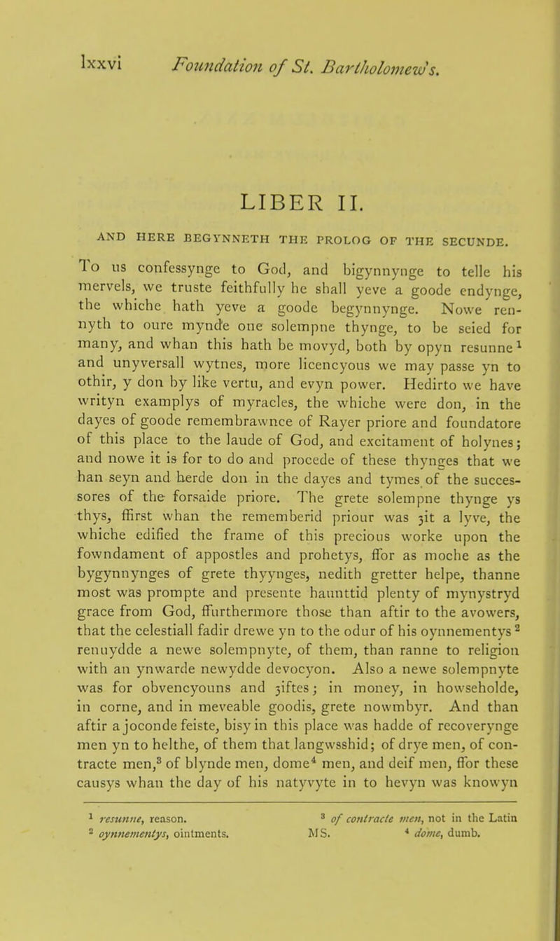 LIBER II. AND HERE BEGYNNETH THE PROLOG OF THE SECUNDE. To us confcssynge to God, and bigynnynge to telle his mervels, we truste feithfully he shall yeve a goode endynge, the whiche hath yeve a goode begynnynge. Nowe ren- nyth to oure mynde one solempne thynge, to be seied for many, and whan this hath be movyd, both by opyn resunne^ and unyversall wytnes, more licencyous we may passe yn to othir, y don by like vertu, and evyn power. Hedirto we have writyn examplys of myracles, the whiche were don, in the dayes of goode remembrawnce of Rayer priore and foundatore of this place to the laude of God, and excitament of holynes; and nowe it is for to do and procede of these thynges that we ban seyn and herde don in the dayes and tymes of the succes- sores of the forsaide priore. The grete solempne thynge ys thys, ffirst whan the rememberid priour was 3it a lyve, the whiche edified the frame of this precious worke upon the fowndament of appostles and prohetys, flbr as moche as the bygynnynges of grete thyynges, nedith gretter helpe, thanne most was prompte and presente hannttid plenty of mynystryd grace from God, fFurthermore those than aftir to the avowers, that the celestiall fadir drewe yn to the odur of his oynnementys ^ renuydde a newe solempnyte, of them, than ranne to religion with an ynwarde newydde devocyon. Also a newe solempnyte was for obvencyouns and 3iftes; in money, in howseholde, in corne, and in meveable goodis, grete nowmbyr. And than aftir a joconde feiste, bisyin this place was hadde of recoverynge men yn to helthe, of them that langwsshid; of drye men, of con- tracte men,^ of biynde men, dome* men, and deif men, flbr these causys whan the day of his natyvyte in to hevyn was knowyn ^ resunue, reason. ^ oynnementys, ointments. ' of contracie men, not in the Latin MS. * dome, dumb.