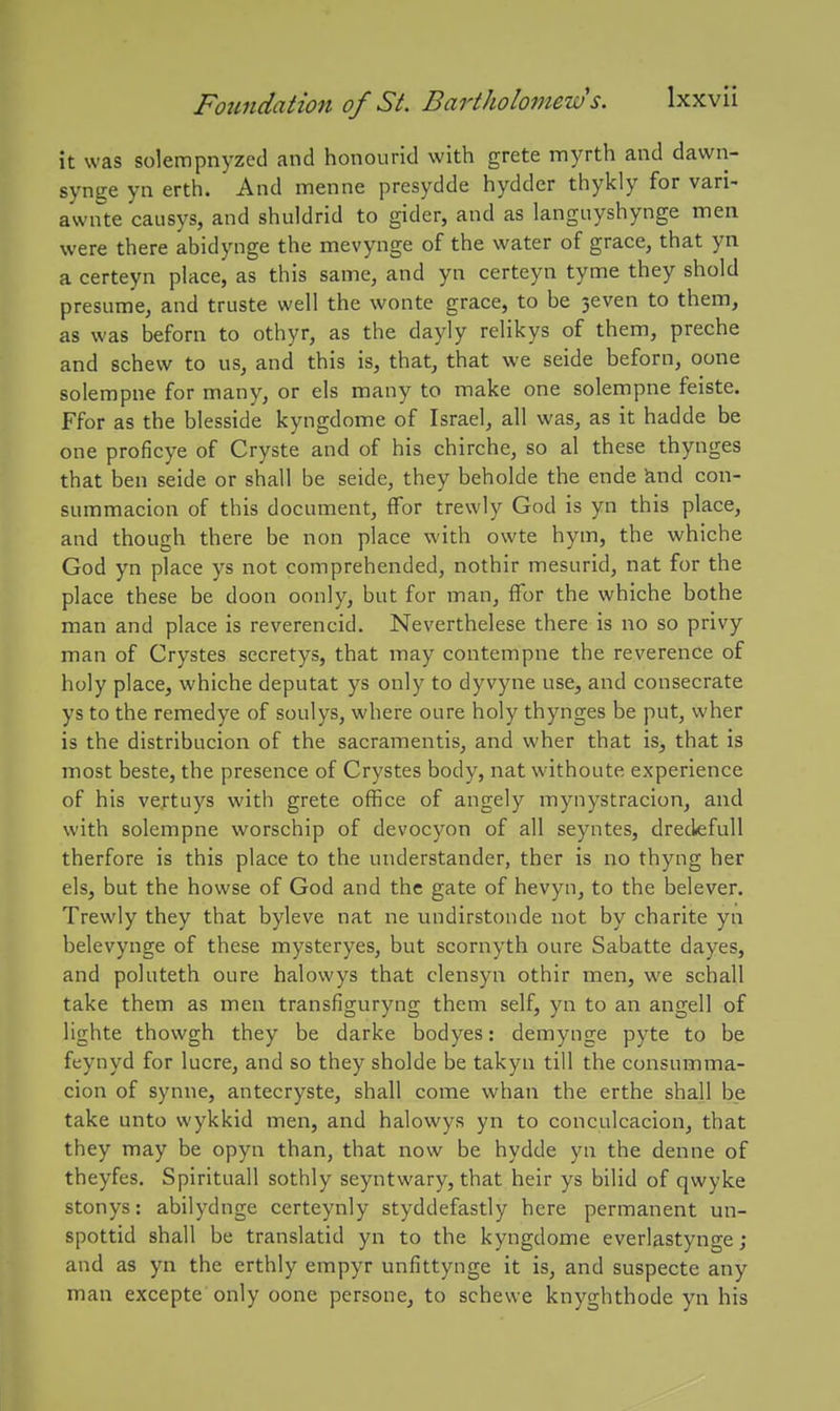 it was solempnyzed and honourid with grete myrth and dawn- synge yn erth. And menne presydde hyddcr thykly for vari- awnte caiisys, and shuldrid to gider, and as languyshynge men were there abidynge the mevynge of the water of grace, that yn a certeyn place, as this same, and yn certeyn tyme they shold presnme, and truste well the wonte grace, to be 3even to them, as was beforn to othyr, as the dayly relikys of them, preche and schew to us, and this is, that, that we seide beforn, oone solempne for many, or els many to make one solempne feiste. Ffor as the blesside kyngdome of Israel, all was, as it hadde be one proficye of Cryste and of his chirche, so al these thynges that ben seide or shall be seide, they beholde the ende knd con- summacion of this document, fFor trewly God is yn this place, and though there be non place with owte hym, the whiche God yn place ys not comprehended, nothir mesnrid, nat for the place these be doon oonly, but for man, ffor the whiche bothe man and place is reverencid. Neverthelese there is no so privy man of Crystes secretys, that may contempne the reverence of holy place, whiche deputat ys only to dyvyne use, and consecrate ys to the remedye of soulys, where oure holy thynges be put, wher is the distribucion of the sacramentis, and wher that is, that is most beste, the presence of Crystes body, nat withoute experience of his ve.rtuys with grete office of angely mynystracion, and with solempne worschip of devocyon of all seyntes, dredefull therfore is this place to the understander, ther is no thyng her els, but the howse of God and the gate of hevyn, to the belever. Trewly they that byleve nat ne undirstonde not by charite yn belevynge of these mysteryes, but scornyth oure Sabatte dayes, and poluteth oure halowys that clensyn othir men, we schall take them as men transfiguryng them self, yn to an angell of lighte thowgh they be darke bodyes: demynge pyte to be feynyd for lucre, and so they sholde be takyu till the consumma- cion of synne, antecryste, shall come whan the erthe shall be take unto wykkid men, and halowys yn to conculcacion, that they may be opyn than, that now be hydde yn the denne of theyfes. Spirituall sothly seyntwary, that heir ys bilid of qwyke stonys: abilydnge certeynly styddefastly here permanent un- spottid shall be translatid yn to the kyngdome everlastynge ; and as yn the erthly empyr unflttynge it is, and suspecte any man excepte only oone persone, to schewe knyghthode yn his