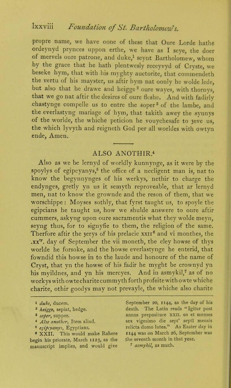 propre name, we have oone of these tliat Oure Lorde hathe ordeynyd prynces iippon erthe, we have as I seye, the doer of mervels oure patrone, and duke/ seynt Bartholomew, whom by the grace that he hath plentwesly receyvyd of Cryste, we beseke hym, that with his myghty auctoritc, that coiiimendeth the vertu of his mayster, us aftir hym nat oonly he wolde ledc, but also that he drawe and hcigge^ oure wayes, with thornys, that we go nat aftir the desires of oure fleshe. And with fadirly chastynge compelle us to entre the soper^ of the lambe, and the everlastyng mariage of hym, that takith awey the synnys of the worlde, the whiche peticion he vouychesafe to 3eve us, the which lyvyth and reigneth God per all worldes with owtyn ende, Amen. ALSO ANOTHIR.'' Also as we be lernyd of worldly kunnynge, as it were by the spoylys of egipcyanys/ the office of a necligent man is, nat to know the begynnynges of his werkys, nethir to charge the endynges, gretly yn us it semyth reproveable, that ar lernyd men, nat to know tlie grownde and the reson of them, that we worschippe: Moyses sothly, that fyrst taught us, to spoyle the egipcians he taught us, how we shulde answere to oure aftir cummers, askyng upon oure sacramentis what they wolde meyn, seyng thus, for to signyfie to them, the religion of the same. Therfore aftir the 3erys of his prelacie xxii^ and vi monthes, the .xx'''. day of September the vii moneth, the cley howse of thys worlde he forsoke, and the howse everlastynge he enterid, that fbwndid this howse in to the laude and honoure of the name of Cryst, that yn the howse of his fadir he myght be crownyd yn his myildnes, and yn his mercyes. And in asmykil,'' as of no workyswithowtecharitecummyth forth profeite with owte whiche charite, othir goodys may not prevayle, the whiche also charite 1 duke, ducem. ' heigge, sepiat, hedge. ' soper, supper. * Also another, Item aliud. ' fgip'y<i^^y^-> Egyptians. • XXII. This would make Rahere begin his priorate, March 1123, as the manuscript implies, and would give September 20, 1144, as the day of his death. The Latin reads  Igitur post annos prepositure xxn. os et menses sex vigesimo die sept' septi mensis relicta domo lutea. As Easter d.iy in 1144 was on March 26, September was the seventh month in that year. ' asmykil, as much.