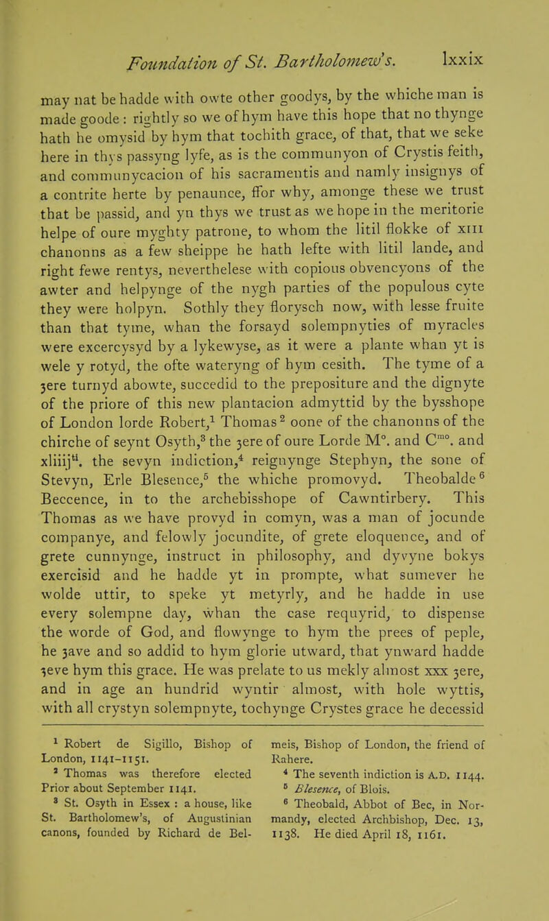may nat be hadde with owte other goodys, by the whiche man is made goode : rightly so we of hym have this hope that no thynge hath he omysid^'by hym that tochith grace, of that, that we seke here in thys passyng lyfe, as is the communyon of Crystis feith, and comrnunycacion of his sacramentis and namly insignys of a contrite herte by penaunce, ffor why, anionge these we trust that be jiassid, and yn thys we trust as we hope in the meritorie helpe of oure myghty patrone, to whom the litil flokke of xiii chanonns as a few sheippe he hath lefte with litil lande, and right fewe rentys, neverthelese with copious obvencyons of the awter and helpynge of the nygh parties of the populous cyte they were holpyn. Sothly they florysch now, with lesse fruite than that tyme, whan the forsayd solempnyties of myracles were excercysyd by a lykewyse, as it were a plante whan yt is wele y rotyd, the ofte wateryng of hym cesith. The tyme of a 3ere turnyd abowte, succedid to the prepositure and the dignyte of the priore of this new plantacion admyttid by the bysshope of London lorde Robert,^ Thomas^ oone of the chanonns of the chirche of seynt Osyth,^ the 3ereof oure Lorde M°. and C. and xliiij. the sevyn indiction,* reignynge Stephyn, the sone of Stevyn, Erie Blesence/ the whiche promovyd. Theobalde'' Beccence, in to the archebisshope of Cawntirbery. This Thomas as we have provyd in comyn, was a man of jocunde companye, and felowly jocundite, of grete eloquence, and of grete cunnynge, instruct in philosophy, and dyvyne bokys exercisid and he hadde yt in prompte, what sumever he wolde uttir, to speke yt metyrly, and he hadde in use every solempne day, whan the case requyrid, to dispense the worde of God, and flowynge to hym the prees of peple, he 3ave and so addid to hym glorie utward, that ynward hadde 3eve hym this grace. He was prelate to us mekly almost xxx 3ere, and in age an hundrid wyntir almost, with hole wyttis, with all crystyn solempnyte, tochynge Crystes grace he decessid ^ Robert de Sigillo, Bishop of London, 1141-1151. ' Thomas was therefore elected Prior about September 1141. ' St. Osyth in Essex : a house, like St. Bartholomew's, of Auguslinian canons, founded by Richard de Bel- meis, Bishop of London, the friend of Rahere. * The seventh indiction is A.D. 1144. * Blesence, of Blois. 6 Theobald, Abbot of Bee, in Nor- mandy, elected Archbishop, Dec. 13, 1138. He died April 18, 1161.