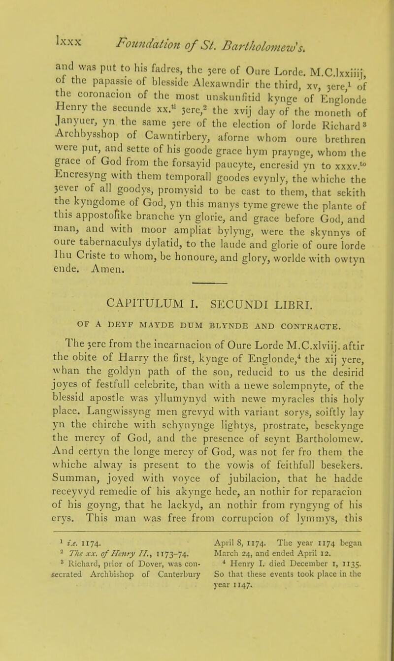 and was put to liis fadrcs, the 3ere of Oure Lorde. M C Ixxiiii of the papassie of blcssidc Alexawndir the third, xv, jere ^ of the coronaciou of the most unskunfitid kynge of Englonde Henry the secunde xx. 3ere,2 the xvij day of the moneth of janyiicr, yn the same 3cre of the election of lorde Richard» Archbysshop of Cawntirbery, aforne whom oure brethren were put, and sette of his goode grace hym praynge, whom the grace of God from the forsayid paucyte, encresid yn to xxxv.' Encresyng with them temporal! goodcs evynly, the whiche the 3ever of all goodys, promysid to be cast to them, that sekith the kyngdome of God, yn this manys tyme grcwe the plante of this appostofike branche yn glorie, and grace before God, and man, and with moor ampliat bylyng, were the skynnys of oure tabernaculys dylatid, to the laude and glorie of oure lorde Ihu Criste to whom, be honoure, and glory, worlde with owtyn ende. Amen. CAPITULUM I. SECUNDI LIBRI. OF A DEYF MAYDE DUM BLYNDE AND CONTRACTE. The 3erc from the incarnacion of Oure Lorde M.C.xlviij. aftir the obite of Harry the first, kynge of Englonde,* the xij yere, whan the goldyn path of the son, reducid to us the desirid joyes of festfull celebrite, than with a newe solempnyte, of the blessid apostle was yllumynyd with newe myracles this holy place. Langwissyng men grevyd with variant sorys, soiftly lay yn the chirche with schynynge lightys, prostrate, besekynge the mercy of God, and the presence of seynt Bartholomew. And certyn the longe mercy of God, was not fer fro them the whiche alway is present to the vowis of feithfull besekers. Summan, joyed with voyce of jubilacion, that he hadde receyvyd remedie of his akynge hede, an nothir for reparacion of his goyng, that he lackyd, an nothir from ryngyng of his erys. This man was free from corrupcion of lymmys, this ^ i.e. 1174. - The XX. of Henry II., 1173-74. ^ Richard, prior of Dover, was con- secrated Archbiohop of Canterbury April 8, 1174. The year 1174 began March 24, and ended April 12. * Henry I. died December I, 1135. So that these events took place in the year 1147.