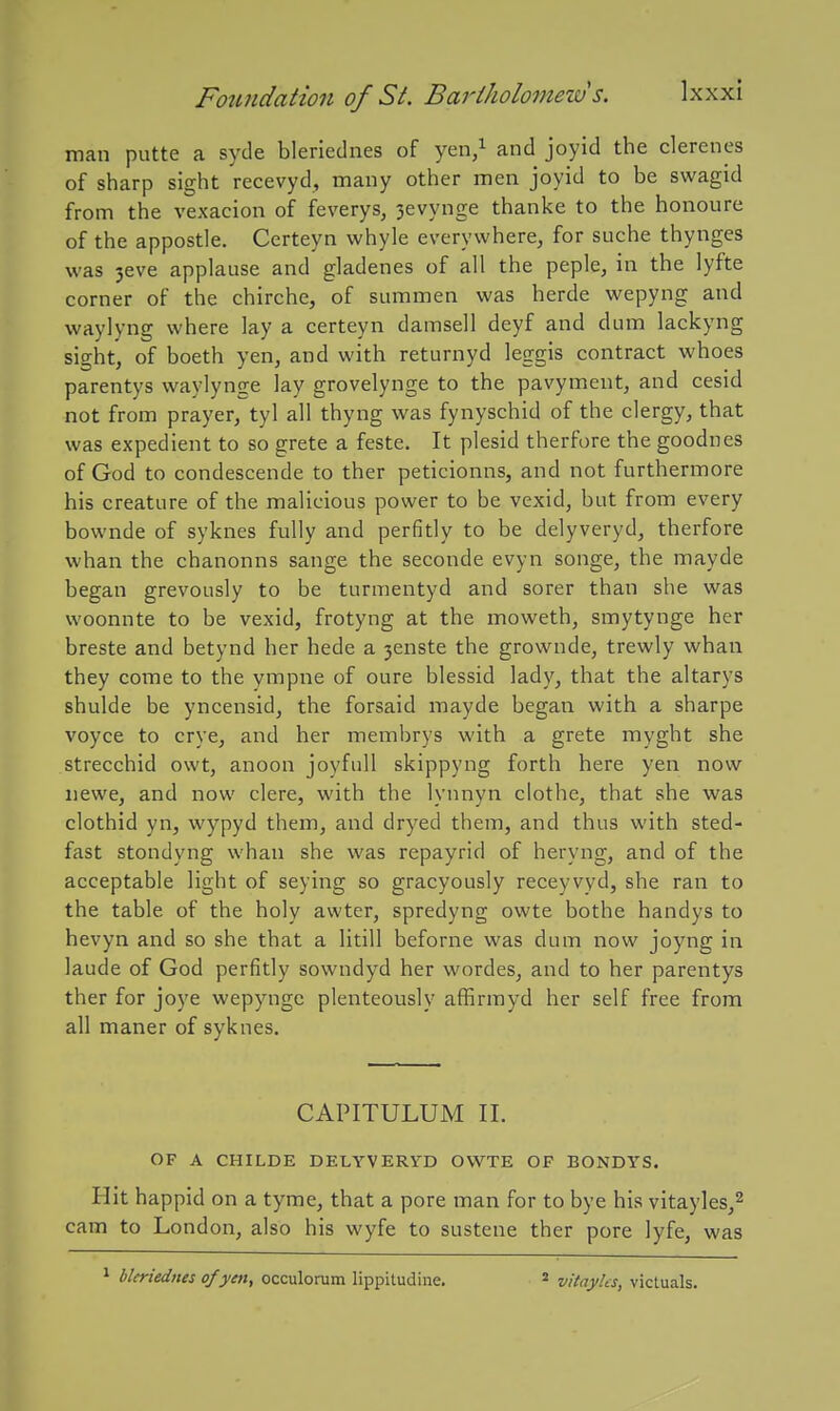 man putte a syde blerlednes of yen/ and joyid the clerenes of sharp sight recevyd, many other men joyid to be swagid from the vexacion of feverys, 3evynge thanke to the honoure of the appostle. Certeyn whyle everywhere^ for suche thynges was 3eve applause and gladenes of all the peple, in the lyfte corner of the chirche, of summen was herde wepyng and waylyng where lay a certeyn damsell deyf and dum lackyng sight, of boeth yen, and with returnyd leggis contract whoes parentys waylynge lay grovelynge to the pavyment, and cesid not from prayer, tyl all thyng was fynyschid of the clergy, that was expedient to so grete a feste. It plesid therfore the goodnes of God to condescende to ther peticionns, and not furthermore his creature of the malicious power to be vexid, but from every bownde of syknes fully and perfitly to be delyveryd, therfore whan the chanonns sange the seconde evyn songe, the mayde began grevously to be turmentyd and sorer than she was woonnte to be vexid, frotyng at the moweth, smytynge her breste and betynd her hede a 3enste the grownde, trewly whan they come to the ympne of oure blessid lady, that the altarys shulde be yncensid, the forsaid mayde began with a sharpe voyce to crye, and her membrys with a grete myght she strecchid owt, anoon joyfull skippyng forth here yen now iiewe, and now clere, with the lynnyn clothe, that she was clothid yn, wypyd them, and dryed them, and thus with sted- fast stondyng whan she was repayrid of heryng, and of the acceptable light of seying so gracyously receyvyd, she ran to the table of the holy awter, spredyng owte bothe handys to hevyn and so she that a litill beforne was dum now joyng in laude of God perfitly sowndyd her wordes, and to her parentys ther for joye wepynge plenteously affirmyd her self free from all maner of syknes. CAPITULUM II. OF A CHILDE DELYVERYD OWTE OF BONDYS. Hit happid on a tyme, that a pore man for to bye his vitayles,^ cam to London, also his wyfe to sustene ther pore lyfe, was bkriednes of yen, occulorum lippitudine. vitayks, victuals.