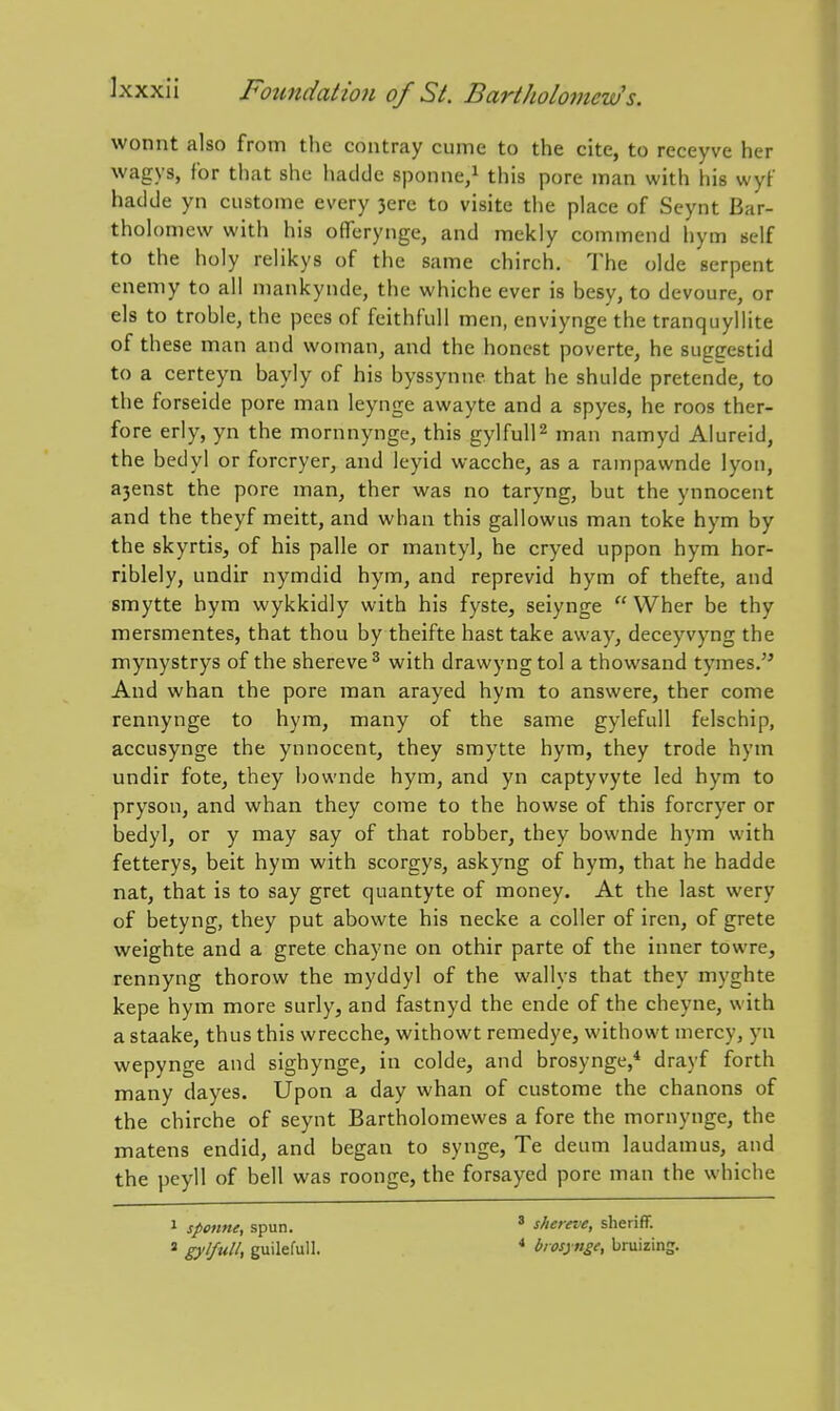 wonnt also from the contray cuine to the cite, to receyve her wagys, for that she hadde sponne/ this pore man with his wyf hadde yn custome every 3ere to visite the place of Seynt Bar- tholomew with his ofTerynge, and mekly commend hym self to the holy relikys of the same chirch. The olde serpent enemy to all mankynde, the whiche ever is besy, to devoure, or els to treble, the pees of feithfull men, enviynge the tranquyllite of these man and woman, and the honest poverte, he suggestid to a certeyn bayly of his byssynne that he shulde pretende, to the forseide pore man leynge awayte and a spyes, he roos ther- fore erly, yn the mornnynge, this gylfulF man namyd Aiureid, the bedyl or forcryer, and leyid wacche, as a rampawnde lyon, a3enst the pore man, ther was no taryng, but the ynnocent and the theyf meitt, and whan this gallowus man toke hym by the skyrtis, of his palle or mantyl, he cryed uppon hym hor- riblely, undir nymdid hym, and reprevid hym of thefte, and smytte hym wykkidly with his fyste, seiynge  Wher be thy mersmentes, that thou by theifte hast take away, deceyvyng the mynystrys of the shereve^ with drawyngtol a thowsand tymes. And whan the pore man arayed hym to answere, ther come rennynge to hym, many of the same gylefull felschip, accusynge the ynnocent, they smytte hym, they trode hym undir fote, they bownde hym, and yn captyvyte led hym to pryson, and whan they come to the howse of this forcryer or bedyl, or y may say of that robber, they bownde hym with fetterys, beit hym with scorgys, askyng of hym, that he hadde nat, that is to say gret quantyte of money. At the last wery of betyng, they put abowte his necke a coller of iren, of grete weighte and a grete chayne on othir parte of the inner towre, rennyng thorow the myddyl of the wallys that they myghte kepe hym more surly, and fastnyd the ende of the cheyne, with a staake, thus this wrecche, withowt remedye, withowt mercy, yn wepynge and sighynge, in colde, and brosynge,* drayf forth many dayes. Upon a day whan of custome the chanons of the chirche of seynt Bartholomewes a fore the mornynge, the matens endid, and began to synge, Te deum laudamus, and the peyll of bell was roonge, the forsayed pore man the whiche 1 sponne, spun. * gylfull, guilefull. ' shereve, sheriff. * biosynge, bruizing.