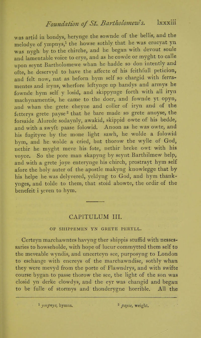 was artld in bondys, herynge the 80wnde of the bellis, and the melodye of ynipnys,i howse sothly that he was crucyat yn was nygh by to the chirche, and he began with devout soule and lamentable voice to crye, and as hecowde or myght to calle upon seynt Bartholomewe whan he hadde so don intently and ofte, he deservyd to have the affecte of his feithfull peticion, and felt now, nat as beforn hym self so chargid with ferra- mentes and iryns, wherfore leftynge up handys and armys he fownde hym self y losid, and skippynge forth with all iryn machynamentis, he came to the doer, and fownde yt opyn, and whan the grete cheyne and coUer of iryn and of the fetterys grete payse^ that he bare made so grete anoyse, the forsaide Aliirede sodaynly, awakid, skippid owte of his bedde, and with a swyft paase folowid. Anoon as he was owte, and his fugityve by the mone light sawh, he wolde a folowid hym, and he wolde a cried, but thorow the wylle of God, nethir he myght meve his fote, nethir breke owt with his voyce. So the pore man skapyng by seynt Barthilmew help, and with a grete joye enterynge his chirch, prostrayt hym self afore the holy auter of the apostle makyng knowlegge that by his helpe he was delyvered, yeldyng to God, and hym thank- ynges, and tolde to them, that stoid abowte, the ordir of the benefeit i 3even to hym. CAPITULUM III. OF SHIPPEMEN YN GRETE PERYLL. Certeyn marchawntes havyng ther shippis stuffid with nesses- saries to howseholde, with hope of lucur commytted them self to the meveable wyndis, and uncerteyn see, purposyng to London to eschange with encreys of the marchawndise, sothly whan they were mevyd from the porte of Flawndrys, and with swifte course bygan to passe thorow the see, the light of the son was closid yn derke clowdys, and the eyr was changid and began to be fulle of stormys and thonderygne horrible. All the ymfnys, hymns. * payse, weight.