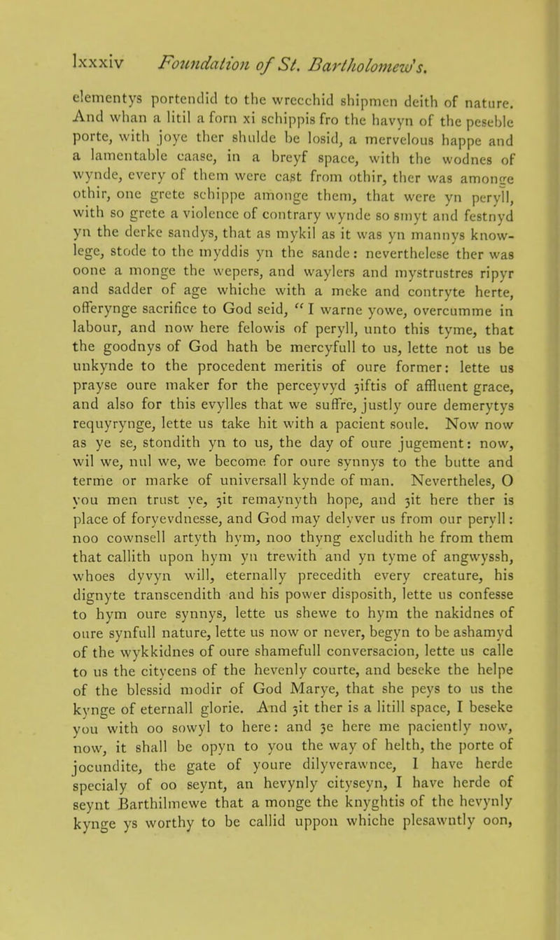 elemcntys porteiulld to the wrecchid shipmen deith of nature. And whan a Htil a forn xi schippis fro the havyn of the pcseble porte, with joye ther shidde be losid, a mervelous happe and a lamentable caase, in a breyf space, with the wodnes of wynde, every of them were cast from othir, ther was amonee othir, one grcte schippe anionge them, that were yn peryll, with so grete a violence of contrary wynde so smyt and festnyd yn the derke sandys, that as mykil as it was yn mannys know- lege, stode to the myddis yn the sande: neverthelese ther was oone a monge the wepers, and waylers and mystrustres ripyr and sadder of age whiche with a meke and contryte herte, offerynge sacrifice to God seid,  I warne yowe, overcumme in labour, and now here felowis of peryll, unto this tyme, that the goodnys of God hath be mercyfuU to us, lette not us be unkynde to the procedent meritis of oure former: lette us prayse oure maker for the perceyvyd 3iftis of affluent grace, and also for this evylles that we suffre, justly oure demerytys requyrynge, lette us take hit with a pacient soule. Now now as ye se, stondith yn to us, the day of oure jugement: now, wil we, nul we, we become for oure synnys to the butte and terme or marke of universall kynde of man. Nevertheles, O you men trust ye, 3it remaynyth hope, and 3it here ther is place of foryevdnesse, and God may delyver us from our peryll: noo cownsell artyth hym, noo thyng excludith he from them that callith upon hym yn trewith and yn tyme of angwyssh, whoes dyvyn will, eternally precedith every creature, his dignyte transcendith and his power disposith, lette us confesse to hym oure synnys, lette us shewe to hym the nakidnes of oure synfull nature, lette us now or never, begyn to be ashamyd of the wykkidnes of oure shameful! conversacion, lette us calle to us the citycens of the hevenly courte, and beseke the helpe of the blessid modir of God Marye, that she peys to us the kynge of eternall glorie. And 3it ther is a litill space, I beseke you with oo sowyl to here: and 3e here me paciently now, now, it shall be opyn to you the way of helth, the porte of jocundite, the gate of youre dilyverawncc, 1 have herde specialy of oo seynt, an hevynly cityseyn, I have herde of seynt Barthilmewe that a monge the knyghtis of the hevynly kynge ys worthy to be callid uppon whiche plesawntly oon,