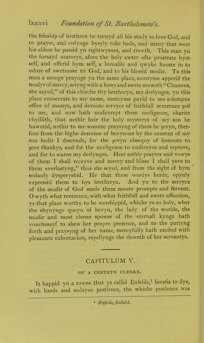 the felesliip of brethren he turnyd all his study to love God, and to prayer, and redyiige bysyly toke hcde, and many that were his elders he passid yn rightwysnes, and trewth. This man yii the forsayd oratorye, afore the holy awter ofte prostrate hym self, and olTerid hym self, a loveable and qwyke hooste in to odure of swetnesse to God, and to his blessid modir. To this man a monge praynge yn the same place, sumtyme apperid the modyrof mercy, seiyng with a honyand swete moweth Chanons, she sayed, of this chirche thy bretheryn, my derlynges, yn this place consecrate to my name, sumtyme payid to me solempne office of massys, and devoute servyce of feithfuU reverence 3eif to me, and now hath undircrept them necligence, charite chyillith, that nethir heir the holy mysterys of my son be hawntid, nethir to me wonnte praysyng of them be 3evyn, ther- fore from the highe descense of hevynnes by the consent of my son hedir I descende, for the 3evyn obsequy of honoure to 3eve thankys, and for the necligence to undirnym and reprove, and for to warne my derlynges. Heer sothly prayers and vowys of them I shall receyve and mercy and blisse I shall yeve to them everlastyng, thus she seyed, and from the sight of hym sodanly dysperyshid. He that these wordys herde, opynly expressid them to hys bretheryn. And yn to the servyce of the modir of God made them moore prompte and fervent. O wyth what reverence, with what feithfull and swete afleccion, ys that place worthy to be worshippid, whiche ys so holy, wher the shynynge queyn of hevyn, the lady of the worlde, the modir and most cleene spowse of the eternall kynge hath vouchesayf to shew her propre presence, and to the puttyng forth and praysyng of her name, mercyfully hath excited with plesaunte exhortacion, repellynge the sleweth of her servantys. CAPITULUM V. OF A CERTEYN CLERKE. It happid yn a towne that ys callid Enfelde,^ beestis to dye, with harde and sodayne pestlence, the whiche pestlence was » Enfield.