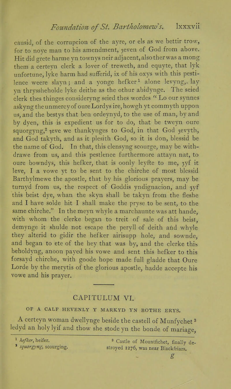 causid, of the corrupcion of the ayre, or els as we bettir trow, for to noye man to his amendment, 3even of God from above. Hit did grete harme yn townys neir adjacent, also therwas a mong them a certeyn clerk a lover of treweth, and equyte, that lyk unfortune, lyke harm had sufFerid, ix of his oxys with this pesti- lence weere slayn; and a yonge hefker^ alone levyng,. lay yn thryssheholde lyke deithe as the othur abidynge. The seied clerk thes thinges consideryng seied thes wordes  Lo our synnes askyngtheunmercyof oureLordys ire,howgh yt commyth uppon us, and the bestys that ben ordeynyd, to the use of man, by and by dyen, this is expedient us for to do, that be tweyn oure squorgyng,^ •jeve we thankynges to God, in that God 3evyth, and God takyth, and as it plesith God, so it is don, blessid be the name of God. In that, this clensyng scourge, may be with- drawe from us, and this pestlence furthermore attayn nat, to oure bowndys, this hefker, that is oonly leyfte to me, 3yf it leve, I a vowe yt to be sent to the chirche of most blessid Barthylmewe the apostle, that by his glorious prayers, may be turnyd from us, the respect of Goddis yndignacion, and 3yf this beist dye, whan the skyn shall be takyn from the fleshe and I have solde hit I shall make the pryse to be sent, to the same chirche. In the meyn whyle a marchaunte was att hande, with whom the clerke began to treit of sale of this beisf, demynge it shulde not escape the peryll of deith arid whvle they alterid to gidir the hefker airisupp hole, and sownde, and began to ete of the hey that was by, and the clerke this beholdyng, anoon payed his vowe and sent this hefker to this forsayd chirche, with goode hope made full gladde that Oure Lorde by the merytis of the glorious apostle, hadde accepte his vowe and his prayer. CAPITULUM VI. OF A CALF HEVENLY Y MARKYD YN BOTHE ERYS. A certeyn woman dwellynge beside the castell of Munfychet ^ ledyd an holylyif and thow she stode yn the bonde of mariage, 1 hefker, heifer. 3 Castle of Mountfichet, finally de- » squorgyng, scourging. stroyed 1276, was near Biackfriars. g