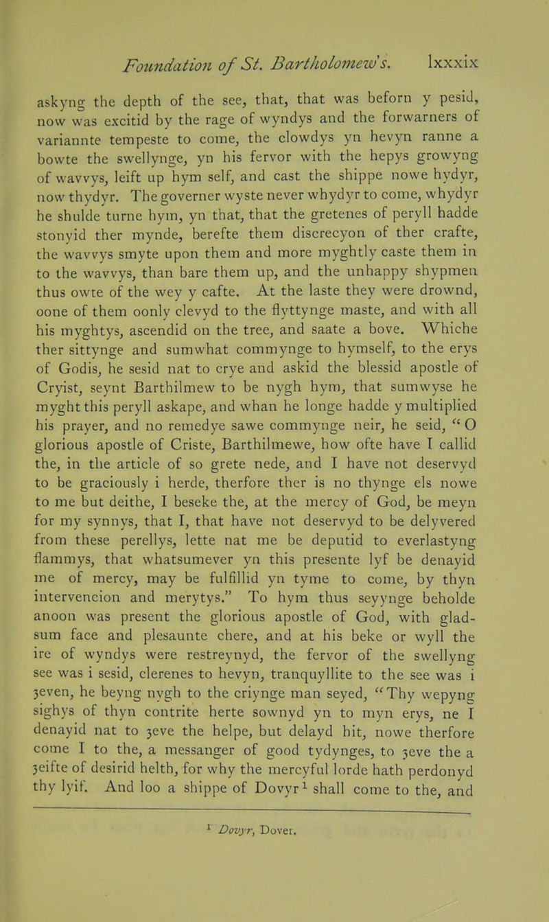 askyng the depth of the see, that, that was beforn y pesiJ, now was excitid by the rage of wyndys and the forwarners of variannte tempeste to come, the clowdys yn hevyn ranne a bowte the swellynge, yn his fervor with the hepys growyng of wavvys, leift up hym self, and cast the shippe nowe hydyr, now thydyr. The governer wyste never whydyr to come, whydyr he shulde turne hym, yn that, that the gretenes of peryll hadde stonyid ther mynde, berefte them discrecyon of ther crafte, the wavvys smyte upon them and more myghtly caste them in to the wavvys, than bare them up, and the unhappy shypmen thus owte of the wey y cafte. At the laste they were drownd, oone of them oonly clevyd to the flyttynge maste, and with all his myghtys, ascendid on the tree, and saate a bove. Whiche ther sittynge and sumwhat commynge to hymself, to the erys of Godis, he sesid nat to crye and askid the blessid apostle of Cryist, seynt Barthilmew to be nygh hym, that sumwyse he myghtthis peryll askape, and whan he longe hadde y multiplied his prayer, and no remedye sawe commynge neir, he seid, O glorious apostle of Criste, Barthilmewe, how ofte have I callid the, in the article of so grete nede, and I have not deservyd to be graciously i herde, therfore ther is no thynge els nowe to me but deithe, I beseke the, at the mercy of God, be meyn for my synnys, that I, that have not deservyd to be delyvered from these perellys, lette nat me be deputid to everlastyng flammys, that whatsumever yn this presente lyf be denavid me of mercy, may be fulfillid yn tyme to come, by thyn intervenciou and merytys. To hym thus seyynge beholde anoon was present the glorious apostle of God, with glad- sum face and plesaunte chere, and at his beke or wyll the ire of wyndys were restreynyd, the fervor of the swellyng see was i sesid, clerenes to hevyn, tranquyllite to the see was i 3even, he beyng nygh to the criynge man seyed, Thy wepyng sighys of thyn contrite herte sownyd yn to myn erys, ne I denayid nat to 3eve the heipe, but delayd hit, nowe therfore come I to the, a messanger of good tydynges, to 3eve the a 3eifte of desirid helth, for why the mercyful lorde hath perdonyd thy lyif. And loo a shippe of Dovyr^ shall come to the, and Dovyr, Dover.