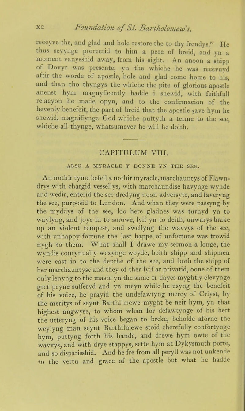 reccyve the, and glad and hole restore the to thy frendys. He thus seyynge porreetid to him a pece of breid, and yn a moment vanysshid away, from his sight. An anoon a shipp of Dovyr was prescnte, yn the whiche he was recevuyd aftir the worde of apostle, hole and glad come home to his, and than tho thyngys the whiche the pite of glorious apostle anenst hym magnyficently hadde i shewid, with feithfull relacyon he made opyn, and to the confirmacion of the hevenly benefeit, the part of brcid that the apostle 3ave hym he shewid, magnifiynge God whiche puttyth a terme to the see, whiche all thynge, whatsumever he will he doith. CAPITULUM VIII. ALSO A MYRACLE Y DONNE YN THE SEE. An nothir tyme befell a nothir myracle,marchauntys of Flawn- drys with chargid vessellys, with marchaundise havynge wynde and wedir, enterid the see dredyng noon adversyte, and faveryng the see, purposid to Lundon. And whan they were passyng by the myddys of the see, loo here gladnes was turnyd yn to waylyng, and joye in to sorowe, lyif yn to deith, unwarys brake up an violent tempest, and swellyng the wavvys of the see, with unhappy fortune the last happe.of unfortune was trowid nygh to them. What shall I drawe my sermon a longe, the wyndis contynually wexynge woyde, boith shipp and shipmen were cast in to the depthe of the see, and both the shipp of her marchauntyse and they of ther lyif ar privatid, oone of them only lenyng to the maste yn the same ii dayes myghtly clevynge gret peyne sufferyd and yn meyn while he usyng the benefeit of his voice, he prayid the undefawtyng mercy of Criyst, by the meritys of seynt Barthilmewe myght be neir hym, yn that highest angwyse, to whom whan for defawtynge of his hert the utteryng of his voice began to breke, beholde aforne the weylyng man seynt Barthilmewe stoid cherefully confortynge hym, puttyng forth his hande, and drewe hym owte of the wavvys, and with drye stappys, sette hym at Dykysmuth porte, and so disparisshid. And he fre from all peryll was not unkende to the vertu and grace of the apostle but what he hadde