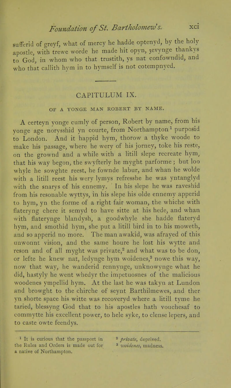sufferid of sreyf, what of mercy he hadde optenyd, by the holy apostle, with trewe worde he made hit opyn, 3evynge thankys to God, in whom who that trustith, ys nat confowndid, and who that callith hym in to hymself is not cotempnyed. CAPITULUM IX. OF A YONGE MAN ROBERT BY NAME. A certeyn yonge cumly of person, Robert by name, from his yonge age norvsshid yn courte, from Northampton^ purposid to London. And it happid hym, thorow a thyke woode to make his passage, where he wery of his jorney, toke his reste, on the grownd and a while with a litill slepe recreate hym^ that his way begon, the swyfterly he myght parforme; but loo whyle he sowghte reest, he fownde labur, and whan he wolde with a litill reest his wery lymys refresshe he was yntanglyd with the snarys of his ennemy. In his slepe he was raveshid from his resonable wyttys, in his slepe his olde ennemy apperid to hym, yn the forme of a right fair woman, the whiche with flateryng chere it semyd to have sitte at his hede, and whan with flaterynge blandysh, a goodwhyle she hadde flateryd hym, and smothid hym, she put a litill bird in to his moweth, and so apperid no more. The man awakid, was afrayed of this unwonnt vision, and the same houre he lost his wytte and reson and of all myght was private,^ and what was to be don, or lefte he knew nat, ledynge hym woidenes,^ nowe this way, now that way, he wanderid rennynge, unknowynge what he did, hastyly he went whedyr the impetuosnes of the malicious woodenes ympellid hym. At the last he was takyn at Lundon and browght to the chirche of seynt Barthilmewes, and ther yn shorte space his witte was recoveryd where a litill tyme he taried, blessyng God that to his apostles hath vouchesaf to commytte his excellent power, to hele syke, to dense lepers, and to caste owte feendys. 1 It is curious that the passport in private, deprived, the Rules and Orders is made out for ^ ^uoidcnes, madness, a native of Northampton.