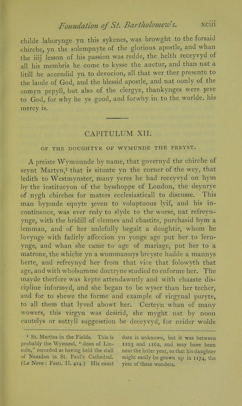 childe laborynge yn this sykenes, was browght to the forsaid chirche, yn the solempnyte of the glorious apostle, and whan the iiij lesson of his passion was redde, the helth receyvyd of all his membris he come to kysse the auctur, and than nat a litill he accendid yn to devocion, all that wer ther presente to the laude of God, and the blessid apostle, and nat oonly of the comyn pepyll, but also of the clergye, thankynges were 3eve to God, for why he ys good, and forwhy in to the worlde. his mercy is. CAPITULUM XII. OF THE DOUGHTYR OF WYMUNDE THE PREYST. A preiste Wyraunnde by name, that governyd the chirche of seynt Martyn/ that is situate yn the corner of the wey, that ledith to VVestmynster, many yeres he had receyvyd on hym by the institucyon of the bysshoppe of London, the deynrye of nygh chirches for maters ecclesiasticall to discusse. This man by3onde equyte 3even to voluptuous lyif, and his in- continence, was ever redy to slyde to the worse, nat refreyn- ynge, with the bridill of clennes and chastite, purchasid hym a lemman, and of her unlefully begait a doughtir, whom he lovynge with fadirly afieccion yn yonge age put her to lern- ynge, and whan she came to age of mariage, put her to a matrone, the whiche yn a wommannys breyste hadde a mannys herte, and refreynyd her from that vice that folowyth that age, and with wholsumme doctryne studied to enforme her. The mayde therfore was kepte attendawntly and with chaaste dis- cipline informyd, and she began to be wyser than her techer, and for to shewe the forme and example of virgynal puryte, to all them that lyved abowt her. Certeyn whan of many wowers, this virgyn was desirid, she myght nat by noon cautelys or suttyll suggesstion be deceyvyd, for neider wolde * St. Martins in the Fields. Tliis is probably the Wymund,  dean of Lin- coln, recorded as having held the stall of Neasdon in St. Paul's Cathedral. (Le Neve : Fasti. II. 414.) His exact date is unknown, but it was between 1103 and 1162, and may have been near the latter year, so that his daughter might easily be grown up in 1174, the year of these wonders.