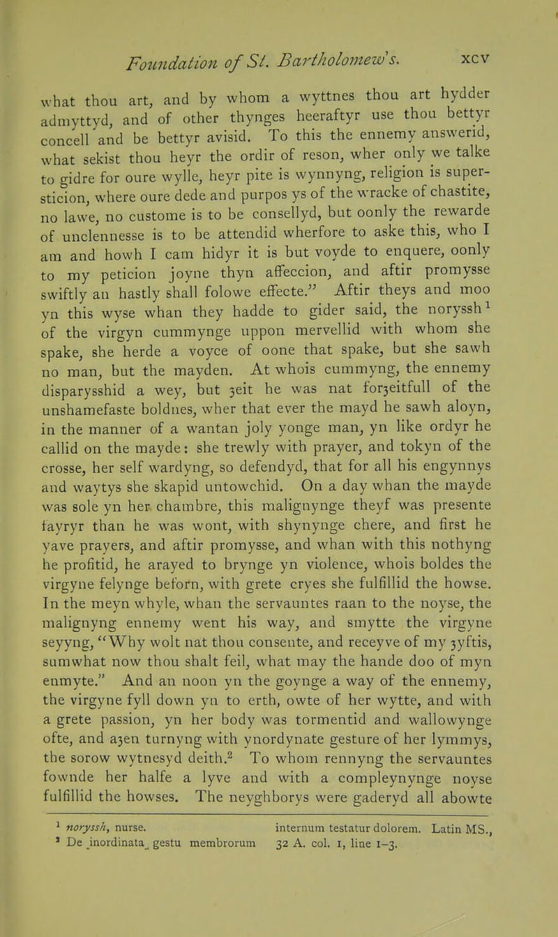 I Fotindation of St. Bartholomews. xcv what thou art, and by whom a wyttnes thou art hydder adaiyttyd, and of other thynges hceraftyr use thou bettyr concell and be bettyr avisid. To this the ennemy answend, what sekist thou heyr the ordir of reson, wher only we talke to gidre for oure wylle, heyr pite is wynnyng, religion is super- sticion, where oure dede and purpos ys of the wracke of chastite, no lawe, no custome is to be consellyd, but oonly the rewarde of unclennesse is to be attendid wherfore to aske this, who I am and howh I cam hidyr it is but voyde to enquere, oonly to my peticion joyne thyn affeccion, and aftir promysse swiftly an hastly shall folowe effecte. Aftir theys and moo yn this wyse whan they hadde to gider said, the noryssh^ of the virgyn cummynge uppon mervellid with whom she spake, she herde a voyce of oone that spake, but she sawh no man, but the mayden. At whois cummyng, the ennemy disparysshid a wey, but 3eit he was nat for3eitfull of the unshamefaste boldues, wher that ever the mayd he sawh aloyn, in the manner of a wantan joly yonge man, yn like ordyr he callid on the mayde: she trewly with prayer, and tokyn of the crosse, her self wardyng, so defendyd, that for all his engynnys and waytys she skapid untowchid. On a day whan the mayde was sole yn heR chambre, this malignynge theyf was presente tayryr than he was wont, with shynynge chere, and first he yave prayers, and aftir promysse, and whan with this nothyng he profitid, he arayed to brynge yn violence, whois boldes the virgyne felynge beforn, with grete cryes she fulfillid the howse. In the meyn whyle, whan the servauntes raan to the noyse, the malignyng ennemy went his way, and smytte the virgyne seyyng, Why wolt nat thou conseute, and receyve of my 3yftis, sumwhat now thou shalt feil, what may the hande doo of myn enmyte. And an noon yn the goynge a way of the ennemy, the virgyne fyll down yn to erth, owte of her wytte, and with a grete passion, yn her body was tormentid and wallowynge ofte, and a3en turnyng with ynordynate gesture of her lymmys, the sorow wytnesyd deith.^ To whom rennyng the servauntes fovvnde her halfe a lyve and with a compleynynge noyse fulfillid the bowses. The neyghborys were gaderyd all abowte * noryssh, nurse. internum testatur dolorem. Latin MS., ' De inordinata^ gestu membrorum 32 A. col. i, line 1-3.