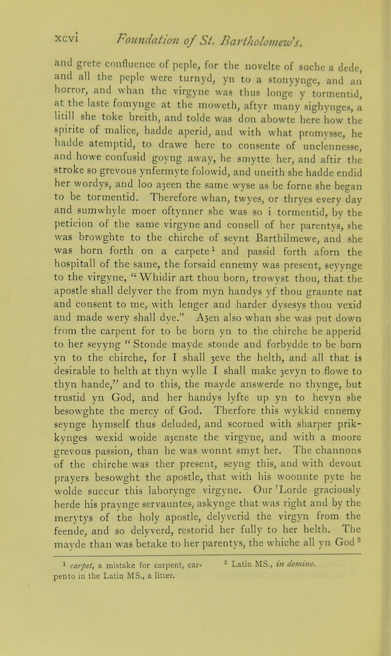 xcvl and grete confluence of peple, for the novelte of suche a dede, and all the peple were turnyd, yn to a stonyynge, and an horror, and whan the virgyne was thus longe y tormentid, at the laste fomynge at the moweth, aftyr many sighynges, a litill she toke breith, and tolde was don abowte here how the spirite of malice, hadde aperid, and with what promysse, he hadde atemptid, to drawe here to consente of unclennesse, and howe confusid goyng away, he smytte her, and aftir the stroke so grevous ynfermyte folowid, and uneith she hadde endid her wordys, and loo a3een the same wyse as be forne she began to be tormentid. Therefore whan, twyes, or thryes every day and sumwhyle moer oftynner she was so i tormentid, by the peticion of the same virgyne and consell of her parentys, she was browghte to the chirche of seynt Barthilmewe, and she was born forth on a carpete^ and passid forth aforn the hospitall of the same, the forsaid ennemy was present, seyynge to the virgyne,  Whidir art thou born, trowyst thou, that the apostle shall delyver the from myn handys yf thou graunte nat and consent to me, with lenger and harder dysesys thou vexid and made wery shall dye. A3en also whan she was put down from the carpent for to be born yn to the chirche he apperid to her seyyng  Stonde mayde stonde and forbydde to be born yn to the chirche, for I shall 3eve the helth, and all that is desirable to helth at thyn wylle I shall make 3evyn to flowe to thyn hande, and to this, the mayde answerde no thynge, but trustid yn God, and her handys lyfte up yn to hevyn she besowghte the mercy of God. Therfore this wykkid ennemy seynge hymself thus deluded, and scorned with sharper prik- kynges wexid woide a3enste the virgyne, and with a moore grevous passion, than he was wonnt smyt her. The channons of the chirche was ther present, seyng this, and with devout prayers besowght the apostle, that with his woonnte pyte he wolde succur this laborynge virgyne. Our 'Lorde graciously herde his praynge servauntes, askynge that was right and by the merytys of the holy apostle, delyverid the virgyn from the feende, and so delyverd, restorid her fully to her helth. The mayde than was betake to her parentys, the whiche all yn God ^ 1 carpet, a mistake for carpent, car- - Latin MS., in domino. pento in the Latin MS., a litter.