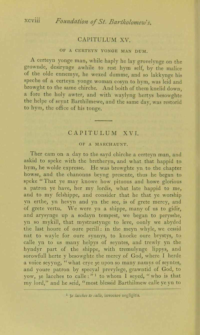 CAPITULUM XV. OF A CERTliYN VONOE MAN DUM. A certeyn yonge man, while haply he lay grovelyngp on the grownde, desirynge awhile to rest hym self, by the malice of the olde ennemye, he wexed dumme, and so lakkynge his speche of a certeyn yonge woman cosyn to hym, was leid and browght to the same chirche. And boith of them knelid down, a fore the holy awter, and with waylyng hertys besowghte the helpe of seynt Barthilmewe, and the same day, was restorid to hym, the office of his tonge. CAPITULUM XVI. OF A MARCHAUNT. Ther cam on a day to the sayd chirche a certeyn man, and askid to speke with the bretheryn, and what that happid to hym, he wolde expresse. He was browghte yn to the chapter howse, and the chanonns beyng presente, thus he began to speke That ye may knowe how pitiious and howe glorious a patron ye have, her my lordis, what late happid to me, and to my felshippe, and consider that he that ye worship yn erthe, yn hevyn and yn the see, is of grete mercy, and of grete vertu. We were yn a shippe, many of us to gidir, and arysynge up a sodayn tempest, we began to perysshe, yn so mykill, that raystrustynge to leve, oonly we abyded the last houre of oure perill: in the meyn whyle, we cessid nat to wayle for oure synnys, to knocke oure brystys, to calle yn to us many helpys of seyntes, and trewly yn the hyndyr part of the shippe, with tremulynge Hppys, and sorowfull herte y besowghte the mercy of God, where I herde a voice seyyng, what crye 3e upon so many namys of seyntes, and youre patron by specyal prevylege, grawntid of God, to yow, 3e lacches to calle: to whom I seyed, who is that my lord, and he seid, most blessid Barthilmew calle yeyn to ^ 5« lacches to calle, invocare iiegligitis.
