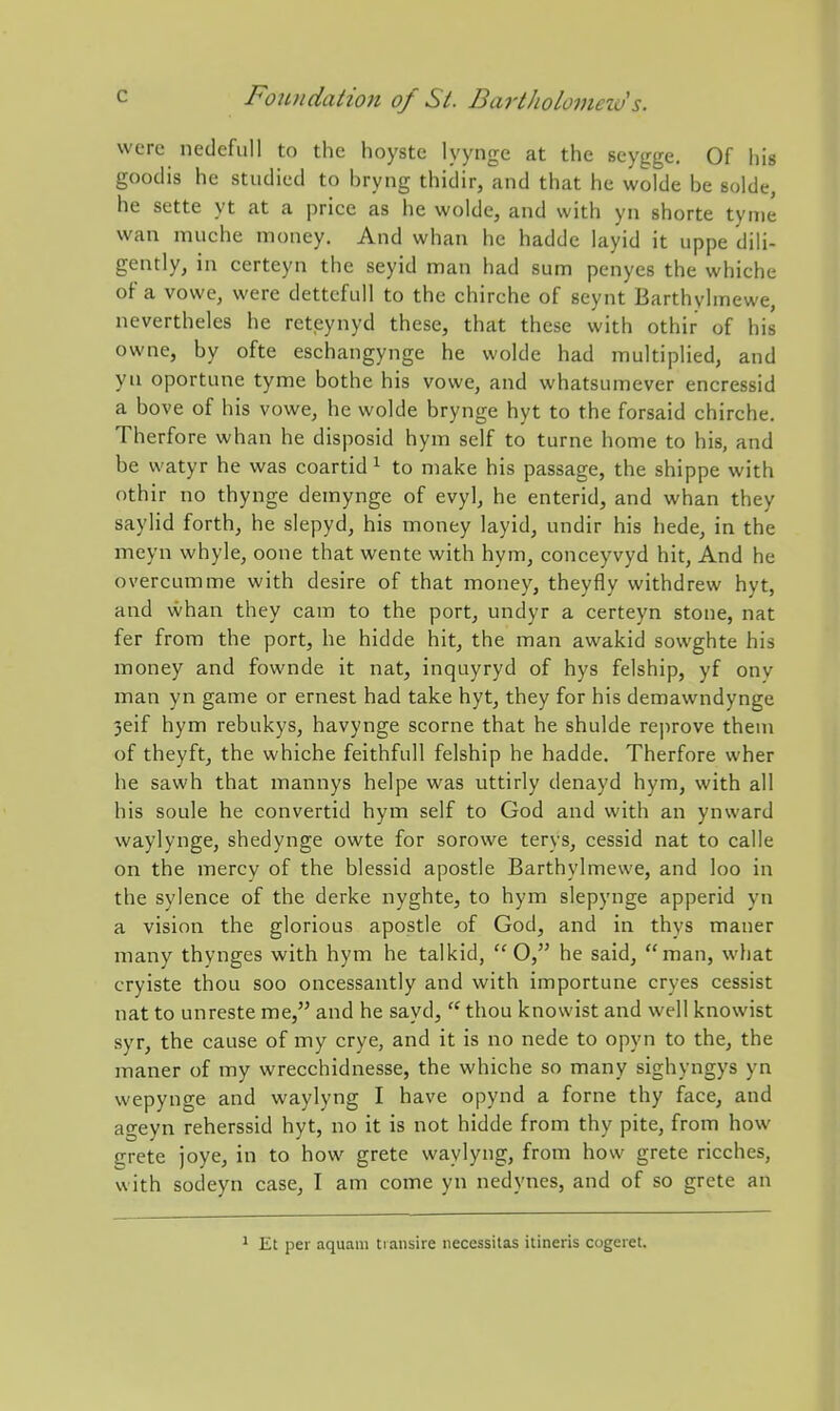 were nedcfiiU to the hoyste lyyngc at the scygge. Of his goodis he studied to hryng thidir, and that he wolde be solde, he sette yt at a price as he wolde, and with yn shorte tynie wan muche money. And whan he hadde layid it uppe dih- gently, in certeyn the seyid man had sum penycs the whiche of a vowe, were dettefull to the chirche of seynt Barthyhnewe, nevertheles he reteynyd these, that these with othir of his owne, by ofte eschangynge he wolde had multiplied, and yn oportune tyme bothe his vowe, and whatsumever encressid a bove of his vowe, he wolde brynge hyt to the forsaid chirche. Therfore whan he disposid hym self to turne home to his, and be watyr he was coartid ^ to make his passage, the shippe with othir no thynge demynge of evyl, he enterid, and whan they saylid forth, he siepyd, his money layid, undir his hede, in the meyn whyle, oone that wente with hym, conceyvyd hit, And he overcumme with desire of that money, theyfly withdrew hyt, and whan they cam to the port, undyr a certeyn stone, nat fer from the port, he hidde hit, the man awakid sowghte his money and fownde it nat, inquyryd of hys felship, yf onv man yn game or ernest had take hyt, they for his demawndynge 3eif hym rebukys, havynge scorne that he shulde reprove them of theyft, the whiche feithfuH felship he hadde. Therfore wher he sawh that mannys helpe was uttirly denayd hym, with all his soule he convertid hym self to God and with an ynward waylynge, shedynge owte for sorowe terys, cessid nat to calle on the mercy of the blessid apostle Barthylmewe, and loo in the sylence of the derke nyghte, to hym slepynge apperid yn a vision the glorious apostle of God, and in thys mauer many thynges with hym he talkid,  O, he said, man, what cryiste thou soo oncessantly and with importune cryes cessist nat to unreste me, and he sayd,  thou knowist and well knowist syr, the cause of my crye, and it is no nede to opyn to the, the maner of my wrecchidnesse, the whiche so many sighyngys yn wepynge and waylyng I have opynd a forne thy face, and ageyn reherssid hyt, no it is not hidde from thy pite, from how grete joye, in to how grete waylyng, from how grete ricches, with sodeyn case, I am come yn nedynes, and of so grete an 1 Et per aquam transire necessitas itineris cogeret.