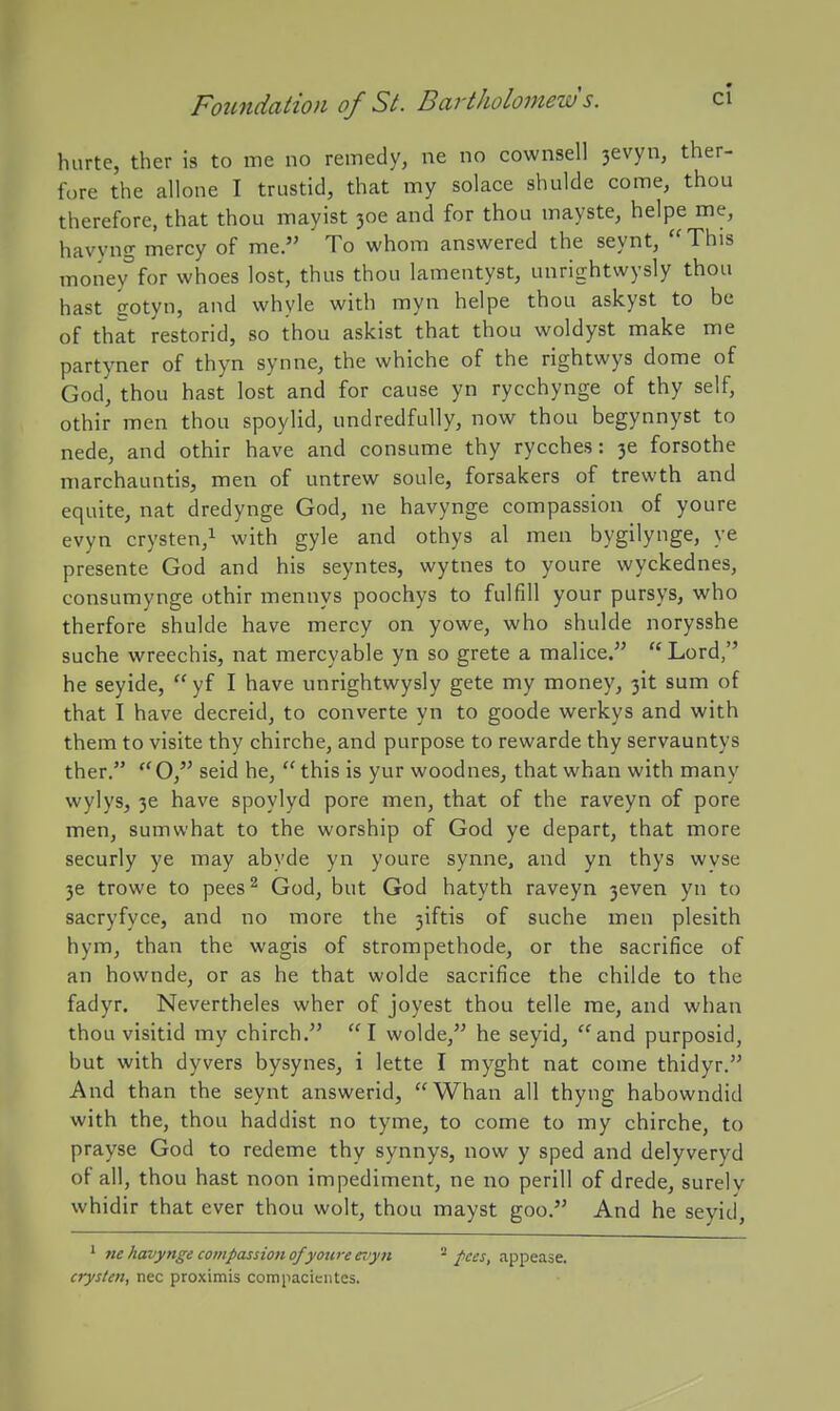 hurte, ther is to me no remedy, ne no cownsell 3evyn, ther- fore the allone I trustid, that my solace shulde come, thou therefore, that thou mayist 306 and for thou mayste, helpe me, havyng mercy of me, To whom answered the seynt, This money°for whoes lost, thus thou lamentyst, unrightwysly thou hast gotyn, and whyle with myn helpe thou askyst to be of that restorid, so thou askist that thou woldyst make me partyner of thyn synne, the whiche of the rightwys dome of God, thou hast lost and for cause yn rycchynge of thy self, othir men thou spoylid, undredfully, now thou begynnyst to nede, and othir ha%'e and consume thy rycches: 36 forsothe marchauntis, men of untrew soule, forsakers of trewth and equite, nat dredynge God, ne havynge compassion of youre evyn crysten,^ with gyle and othys al men bygilynge, ye presente God and his seyntes, wytnes to youre wyckednes, consumynge othir mennys poochys to fulfill your pursys, who therfore shulde have mercy on yowe, who shulde norysshe suche wreechis, nat mercyable yn so grete a malice.  Lord, he seyide,  yf I have unrightwysly gete my money, 3it sum of that I have decreid, to converte yn to goode werkys and with them to visite thy chirche, and purpose to rewarde thy servauntys ther. *'0, seid he, this is yur woodnes, that whan with many wylys, 36 have spoylyd pore men, that of the raveyn of pore men, sumwhat to the worship of God ye depart, that more securly ye may abyde yn youre synne, and yn thys wvse 36 trowe to pees ^ God, but God hatyth raveyn 3even yn to sacryfyce, and no more the 3iftis of suche men plesith hym, than the wagis of strompethode, or the sacrifice of an hownde, or as he that wolde sacrifice the childe to the fadyr. Nevertheles wher of joyest thou telle me, and whan thou visitid my chirch. I wolde, he seyid, and purposid, but with dyvers bysynes, i lette I myght nat come thidyr. And than the seynt answerid, Whan all thyng habowndid with the, thou haddist no tyme, to come to my chirche, to prayse God to redeme thy synnys, now y sped and delyveryd of all, thou hast noon impediment, ne no perill of drede, surelv whidir that ever thou wolt, thou mayst goo. And he seyid. * ne havynge cotnpassion o/yotii-e eijyn - f<ces, appease. cryslen, nec proximis compacientes.