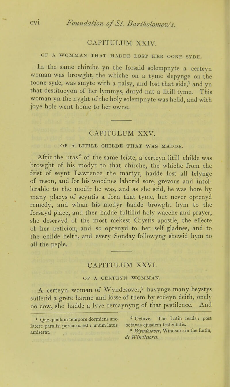 CAPITULUM XXIV. OF A WOMMAN THAT HADDE LOST HER OONE SYDE, In the same chirche yn the forsaid solempnyte a certeyn woman was browght, the whiche on a tyme slepynge on the toone syde, was smyte with a palsy, and lost that side,^ and yn that destitucyon of her lymmys, duryd nat a Htill tyme. This woman yn the nyght of the holy solempnyte was helid, and with joye hole went home to her owne. CAPITULUM XXV. OF A LITILL CHILDE THAT WAS MADDE. Aftir the utas^ of the same feiste, a certeyn litill childe was browght of his modyr to that chirche, the whiche from the feist of seynt Lawrence the martyr, hadde lost all felynge of reson, and for his woodnes laborid sore, grevous and intol- lerable to the modir he was, and as she seid, he was bore by many placys of seyntis a forn that tyme, but never optenyd remedy, and whan his modyr hadde browght hym to the forsayd place, and ther hadde fulfillid holy wacche and prayer, she deservyd of the most mekest Crystis apostle, the efFecte of her peticion, and so optenyd to her self gladnes, and to the childe helth, and every Sonday followyng shewid hym to all the peple. CAPITULUM XXVL OF A CERTEYN WOMMAN. A certeyn woman of Wyndesover,^ havynge many beystys sufFerid a grete harme and losse of them by sodeyn deith, onely oo cow, she hadde a lyve remaynyng of that pestilence. And ^ Que quadam tempore dormiens uno ^ Octave. The Latin reads : post latere paralisi percussa est: unum latus octavas ejusdem festivitatis. amiserat. * Wytidesover, Windsor: in the Latin, dc Windksores.