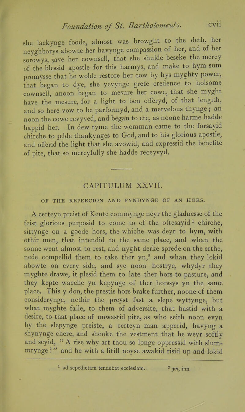 she lackynge foode, almost was browght to the deth, her neyghborys abowte her havynge compassion of her, and of her sorowys, 3ave her cownsell, that she shulde beseke the mercy of the blessid apostle for this harmys, and make to hym sum promysse that he wolde restore her cow by hys myghty power, that began to dye, she yevynge grete credence to holsome cownsell, anoon began to mesure her cowe, that she myght have the mesure, for a light to ben ofFeryd, of that lengith, and so here vow to be parformyd, and a mervelous thynge; an noon the cowe revyved, and began to ete, as noone harme hadde happid her. In dew tyme the womman came to the forsayid chirche to 3elde thankynges to God, and to his glorious apostle, and oflferid the light that she avowid, and expressid the benefite of pite, that so mercyfully she hadde receyvyd. CAPITULUM XXVII. OF THE RKPERCION AND FYNDYNGE OF AN HORS. A certeyn preist of Kente commynge neyr the gladnesse of the feist glorious purposid to come to of the oftesayid ^ chirche, sittynge on a goode hors, the whiche was deyr to hym, with othir men, that intendid to the same place, and whan the Sonne went almost to rest, and nyght derke sprede on the erthe, nede compellid them to take ther yn,^ and whan they lokid abowte on every side, and sye noon hostrye, whydyr they myghte drawe, it plesid them to late ther hors to pasture, and they kepte wacche yn kepynge of ther horssys yn the same place. This y don, the prestis hors brake further, noone of them considerynge, nethir the preyst fast a slepe wyttynge, but what myghte falle, to them of adversite, that hastid with a desire, to that place of unwastid pite, as who seith noon evyn by the slepynge preiste, a certeyn man apperid, havyng a shynynge chere, and shooke the vestment that he weyr softly and seyid, A rise why art thou so longe oppressid with slum- mrynge ? and he with a litill noyse awakid risid up and lokid ^ ad sepedictain tendebat ecclesiam. ^ yn, inn.