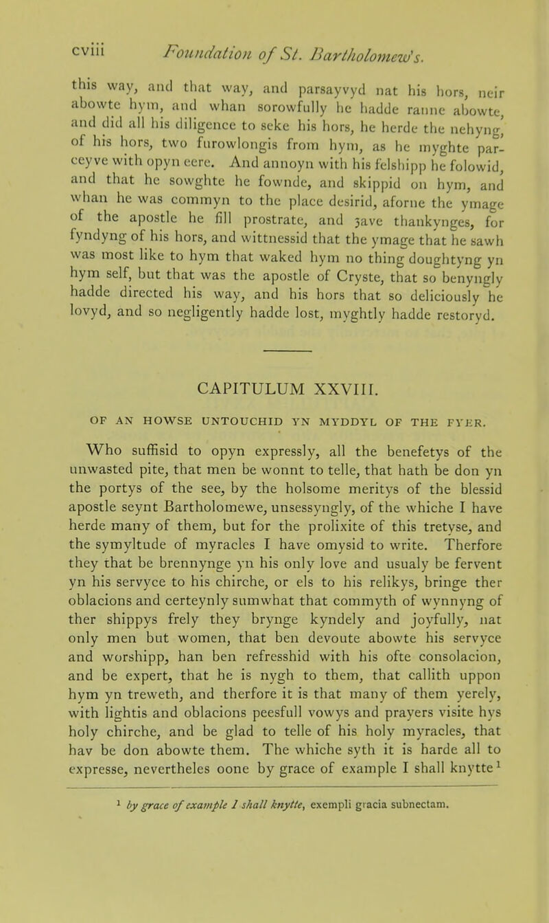 this way, and that way, and parsayvyd nat his hors, neir abowte hym, and whan sorowfully he hadde raiine abowte, and did all his diligence to scke his hors, he herdc the nehyng' of his hors, two fiirowlongis from hym, as he niyghte par- ceyve with opyn eere. And annoyn with his felsliipp he folowid, and that he sowghte he fownde, and skippid on hym, and whan he was commyn to the place desirid, aforne the ymage of the apostle he fill prostrate, and 3avc tliankynges, for fyndyng of his hors, and wittnessid that the ymage that he sawh was most like to hym that waked hym no thing doughtyng yn hym self, but that was the apostle of Cryste, that so benyngly hadde directed his way, and his hors that so deliciously he lovyd, and so negligently hadde lost, myghtly hadde restoryd. CAPITULUM XXVIII. OF AN HOWSE UNTOUCHID YN MYDDYL OF THE FYKR. Who suffisid to opyn expressly, all the benefetys of the unwasted pite, that men be wonnt to telle, that hath be don yn the portys of the see, by the holsome meritys of the blessid apostle seynt Bartholomewe, unsessyngly, of the whiche I have herde many of them, but for the prolixite of this tretyse, and the symyltude of myracles I have omysid to write, Therfore they that be brennynge yn his only love and usualy be fervent yn his servyce to his chirche, or els to his relikys, bringe ther oblacions and certeynly sumwhat that commyth of wynnyng of ther shippys frely they brynge kyndely and joyfully, nat only men but women, that ben devoute abowte his servyce and worshipp, han ben refresshid with his ofte consolacion, and be expert, that he is nygh to them, that callith uppon hym yn treweth, and therfore it is that many of them yerely, with lightis and oblacions peesfull vowys and prayers visite hys holy chirche, and be glad to telle of his holy myracles, that hav be don abowte them. The whiche syth it is harde all to expresse, nevertheles oone by grace of example I shall knytte' 1 by grace of example 1 shall knytte, exempli gracia subnectam.