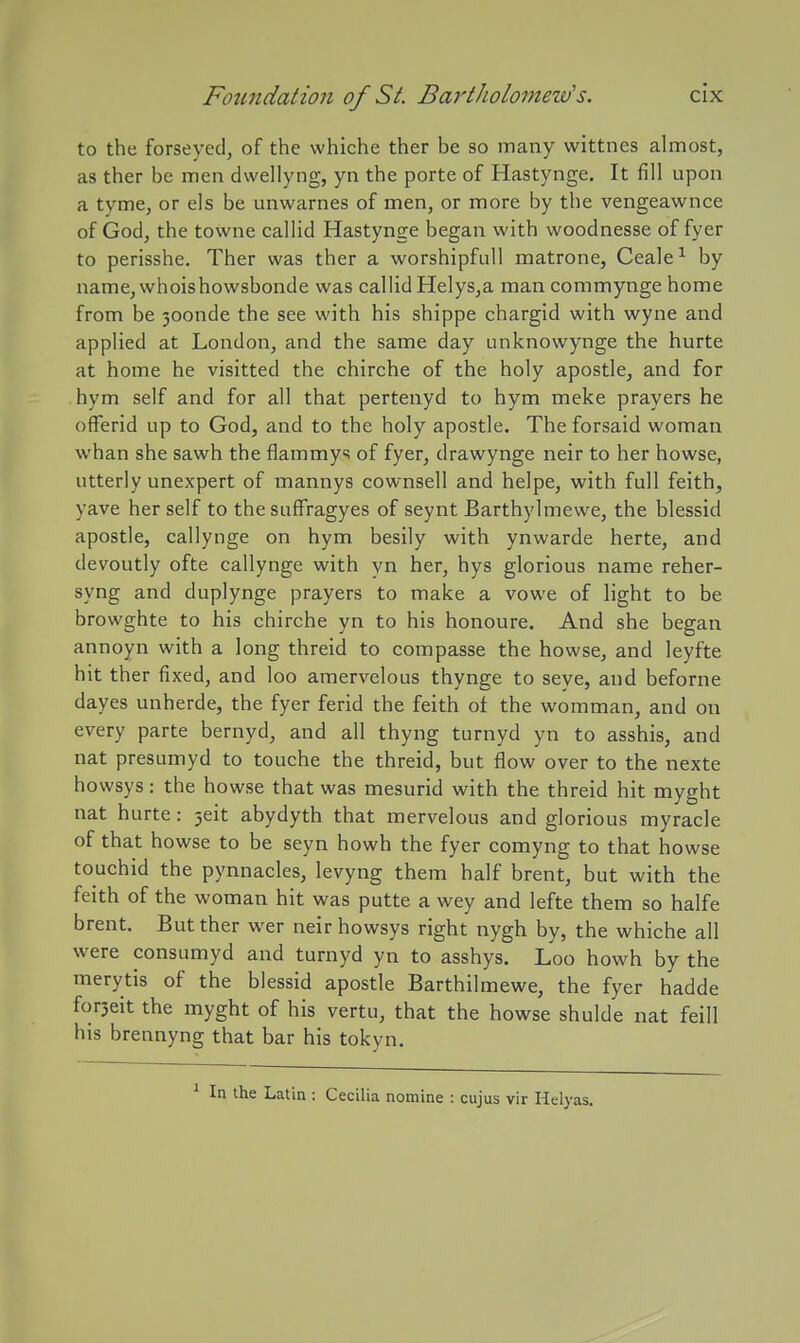 to the forseyed, of the whiche ther be so many wittnes almost, as ther be men dwellyng, yn the porte of Hastynge. It fill upon a tyme, or els be unwarnes of men, or more by the vengeawnce of God, the towne callid Hastynge began with woodnesse of fyer to perisshe. Ther was ther a worshipfull matrone, Ceale-^ by name,whoishowsbonde was callid Helys,a man commynge home from be 30onde the see with his shippe chargid with wyne and applied at London, and the same day unknowynge the hurte at home he visitted the chirche of the holy apostle, and for hym self and for all that pertenyd to hym meke prayers he ofFerid up to God, and to the holy apostle. The forsaid woman whan she sawh the flammys of fyer, drawynge neir to her howse, utterly unexpert of mannys cownsell and helpe, with full feith, yave her self to the suffragyes of seynt Barthylmewe, the blessid apostle, callynge on hym besily with ynwarde herte, and devoutly ofte callynge with yn her, hys glorious name reher- syng and duplynge prayers to make a vowe of light to be browghte to his chirche yn to his honoure. And she began annoyn with a long threid to compasse the howse, and leyfte hit ther fixed, and loo amervelous thynge to seye, and beforne dayes unherde, the fyer ferid the feith of the womman, and on every parte bernyd, and all thyng turnyd yn to asshis, and nat presumyd to touche the threid, but flow over to the nexte howsys: the howse that was mesurid with the threid hit myght nat hurte: 5eit abydyth that mervelous and glorious myracle of that howse to be seyn howh the fyer comyng to that howse touchid the pynnacles, levyng them half brent, but with the feith of the woman hit was putte a wey and lefte them so halfe brent. But ther wer neir howsys right nygh by, the whiche all were consumyd and turnyd yn to asshys. Loo howh by the merytis of the blessid apostle Barthilmewe, the fyer hadde forseit the myght of his vertu, that the howse shulde nat feill his brennyng that bar his tokyn. ^ In the Latin : Cecilia nomine : cujus vir Helyas.