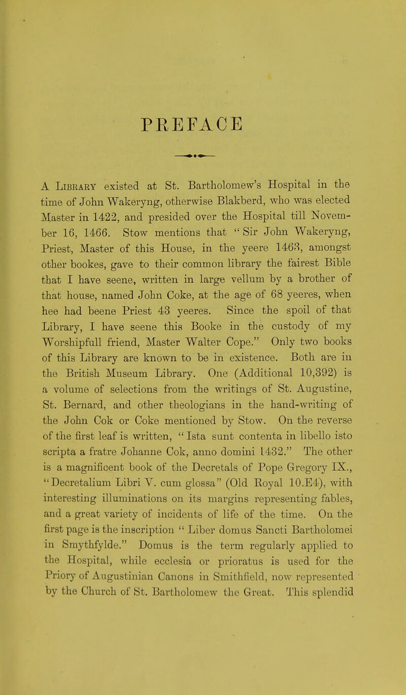 PEEFACE A Library existed at St. Bartholomew's Hospital in the time of John Wakeryng, otherwise Blakberd, who was elected Master in 1422, and presided over the Hospital till Novem- ber 16, 1466. Stow mentions that  Sir John Wakeryng, Priest, Master of this House, in the yeere 1468, amongst other bookes, gave to their common library the fairest Bible that I have seene, written in large vellum by a brother of that house, named John Coke, at the age of 68 yeeres, when hee had beene Priest 43 yeeres. Since the spoil of that Library, I have seene this Booke in the custody of my Worshipfall friend, Master Walter Cope. Only two books of this Library are known to be in existence. Both are in the British Museum Library. One (Additional 10,392) is a volume of selections from the writings of St. Augustine, St. Bernard, and other theologians in the hand-writing of the John Cok or Coke mentioned by Stow. On the reverse of the first leaf is written,  Ista sunt contenta in libello isto scripta a fratre Johanne Cok, anno domini 1432. The other is a magnificent book of the Decretals of Pope Gregory IX., Decretalium Libri V. cum glossa (Old Eoyal 10.E4), with interesting illuminations on its margins representing fables, and a great variety of incidents of life of the time. On the first page is the inscription  Liber domus Sancti Bartholomei in Smythfylde. Domus is the term regularly applied to the Hospital, while ecclesia or pinoratus is used for the Priory of Augustinian Canons in Smithfield, now represented by the Church of St. Bartholomew the Great. This splendid