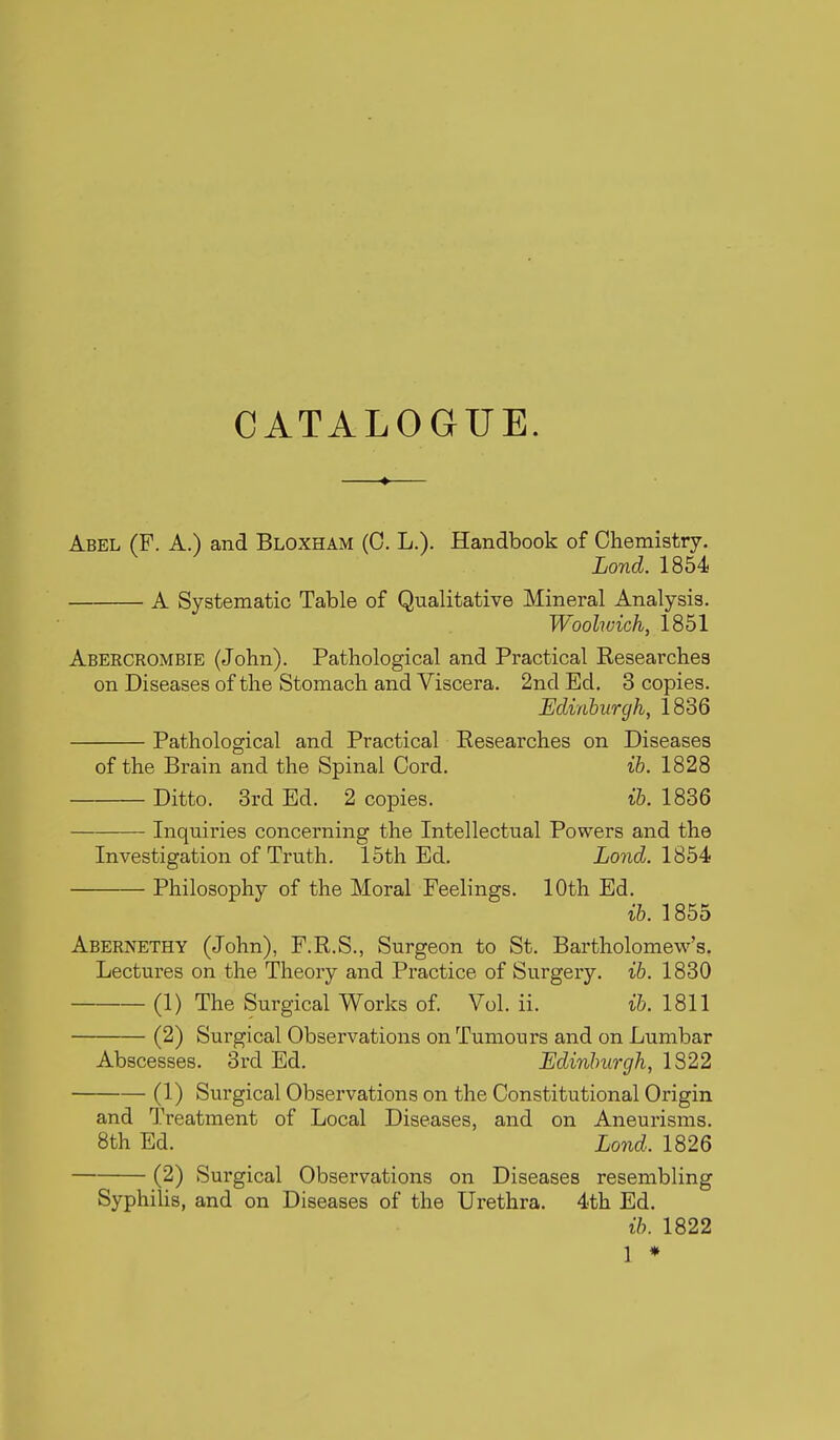 Abel (F. A.) and Bloxham (0. L.). Handbook of Chemistry. Lond. 1854 A Systematic Table of Qualitative Mineral Analysis. Woolwich, 1851 Abercrombie (John). Pathological and Practical Researches on Diseases of the Stomach and Viscera. 2nd Ed. 3 copies. Edinburgh, 1836 Pathological and Practical Researches on Diseases of the Brain and the Spinal Cord. ib. 1828 Ditto. 3rd Ed. 2 copies. ih. 1836 Inquiries concerning the Intellectual Powers and the Investigation of Truth. 15th Ed. Lond. 1854: Philosophy of the Moral Feelings. 10th Ed. ib. 1855 Abernethy (John), F.R.S., Surgeon to St. Bartholomew's. Lectures on the Theory and Practice of Surgery, ib. 1830 (1) The Surgical Works of. Vol. ii. ib. 1811 (2) Surgical Observations on Tumours and on Lumbar Abscesses. 3rd Ed, Edinburgh, 1822 (1) Surgical Observations on the Constitutional Origin and Treatment of Local Diseases, and on Aneurisms. 8th Ed. Lond. 1826 (2) Surgical Observations on Diseases resembling Syphilis, and on Diseases of the Urethra. 4th Ed. ib. 1822 1 ♦