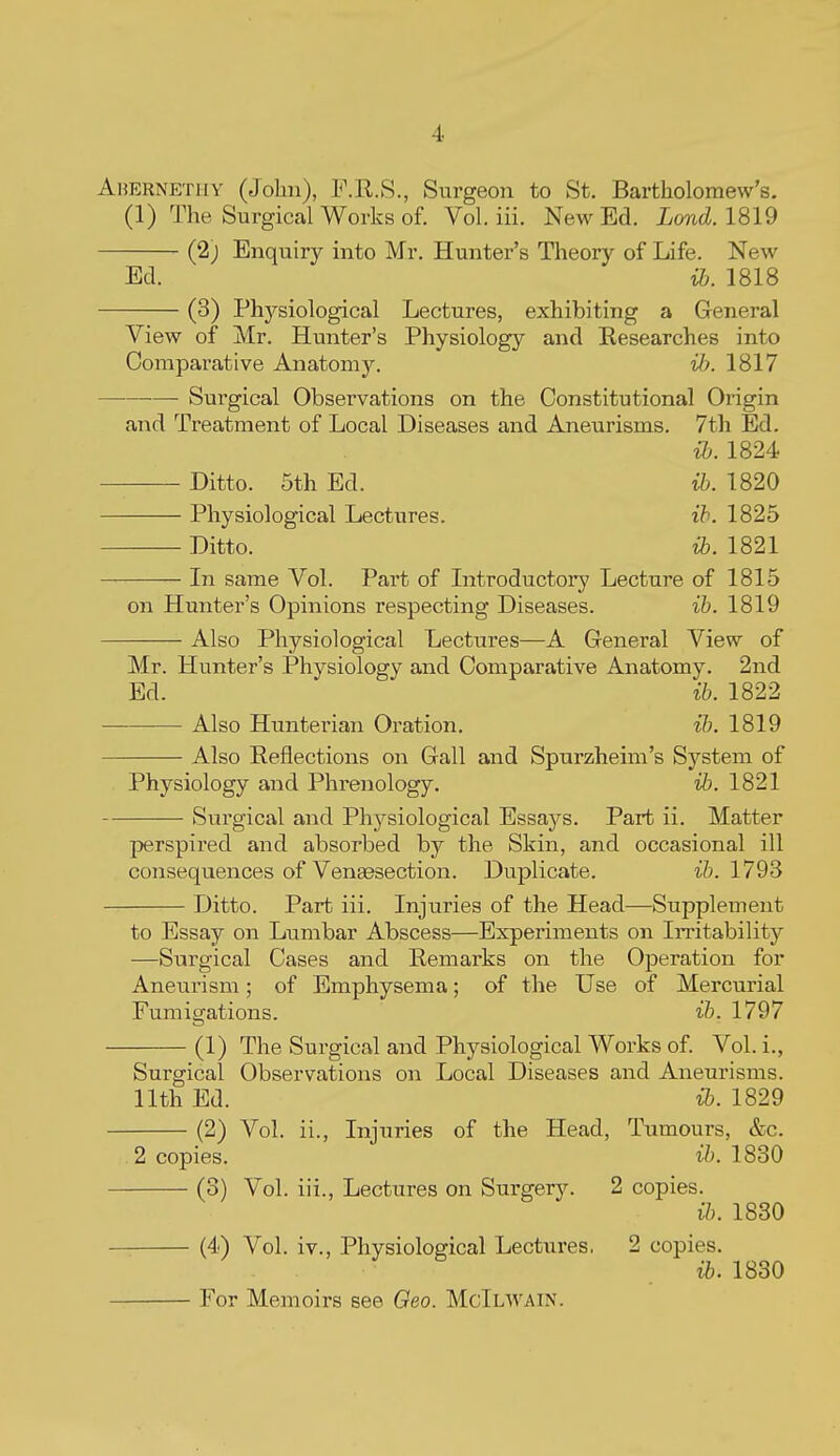 Ahernp:tiiy (Jolin), F.R.8., Surgeon to St. Bartholomew's. (1) The Surgical Works of. Vol. iii. New Ed. Lond. 1819 (2; Enquiry into Mr. Hunter's Theory of Life. New Ed. i&. 1818 (3) Phj^siological Lectures, exhibiting a General View of Mr. Hunter's Physiology and Researches into Comparative Anatom)^ H). 1817 Surgical Observations on the Constitutional Origin and Treatment of Local Diseases and Aneurisms. 7th Ed. {b. 1824 Ditto. 5th Ed. ib. 1820 Physiological Lectures. ih. 1825 Ditto. 1821 In same Vol. Part of Introductory Lecture of 1815 on Hunter's Opinions respecting Diseases. ib. 1819 Also Physiological Lectures—^A General View of Mr. Hunter's Physiology and Comparative Anatomy. 2nd Ed. ib. 1822 Also Hunterian Oration. ib. 1819 Also Reflections on Gall and Spurzheim's System of Physiology and Phrenology. ib. 1821 Surgical and Physiological Essaj'^s. Part ii. Matter perspired and absorbed by the Skin, and occasional ill consequences of Vengesection. Duplicate. i&. 1793 Ditto. Part iii. Injuries of the Head—Supplement to Essay on Lumbar Abscess—Experiments on Irritability —Surgical Cases and Remarks on the Operation for Aneurism; of Emphysema; of the Use of Mercurial Fumigations. ib. 1797 (1) The Surgical and Physiological Works of. Vol. i., Surgical Observations on Local Diseases and Aneurisms, nth Ed. ib. 1829 (2) Vol. ii., Injuries of the Head, Tumours, &c 2 copies. ib. 1830 (3) Vol. iii.. Lectures on Surgery. 2 copies. ib. 1830 (4) Vol. iv.. Physiological Lectures. 2 copies. ib. 1830 For Memoirs see Geo. McIlwain.