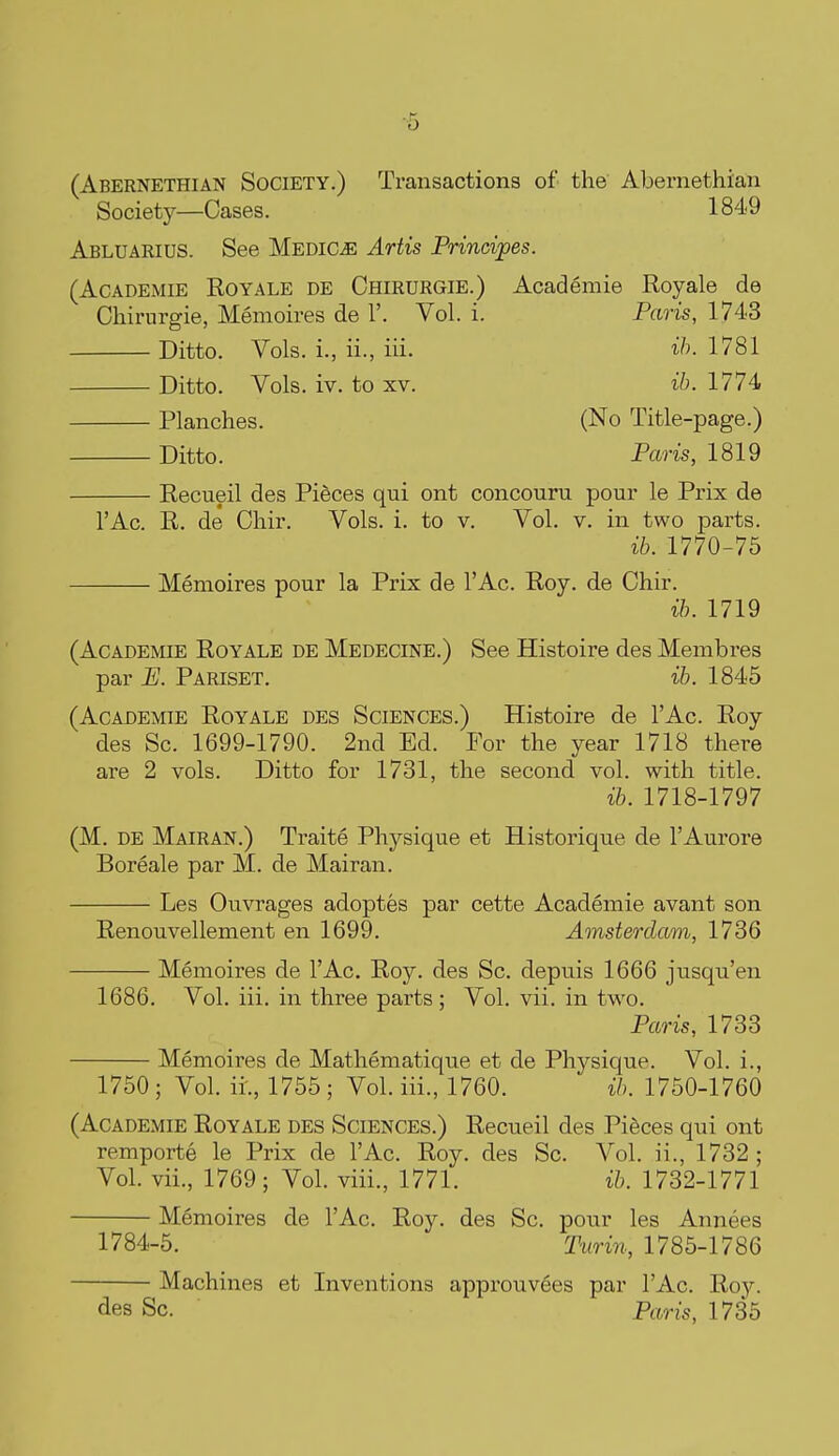 ^5 (Abernethian Society.) Transactions of the Abernethian Society—Cases. 1849 Abluarius. See Medico Artis Principes. (AcADEMiE RoYALE DE Ohirurgie.) Academie Royale de Chirurgie, Memoires de 1'. Vol. i. Paris, 1743 Ditto. Vols, i., ii., iii. ih. 1781 Ditto. Vols. iv. to XV. ib. 1774 Planches. (No Title-page.) Ditto. Paris, 1819 Recueil des Pieces qui ont concouru pour le Prix de I'Ac. R. de Chir. Vols. i. to v. Vol. v. in two parts. ib. 1770-75 Memoires pour la Prix de I'Ac. Roy. de Chir. ib. 1719 (Academie Royale de Medecine.) See Histoire des Membres par P]. Pariset. ih. 1845 (Academie Royale des Sciences.) Histoire de I'Ac. Roy des Sc. 1699-1790. 2nd Ed. For the year 1718 there are 2 vols. Ditto for 1731, the second vol. with title. ih. 1718-1797 (M. DE Mairan.) Traite Physique et Historique de I'Aurore Boreale par M. de Mairan. Les Ouvrages adoptes par cette Academie avant son Renouvellement en 1699. Amsterdam, 1736 Memoires de I'Ac. Roy. des Sc. depuis 1666 jusqu'en 1686. Vol. iii. in three parts ; Vol. vii. in two. Paris, 1733 Memoires de Mathematique et de Physique. Vol. i. 1750 ; Vol. ii., 1755 ; Vol. iii., 1760. ih. 1750-1760 (Academie Royale des Sciences.) Recueil des Pieces qui ont remporte le Prix de I'Ac. Roy. des Sc. Vol. ii., 1732 ; Vol. vii., 1769; Vol. viii., 1771. ib. 1732-1771 Memoires de I'Ac. Roy. des Sc. pour les Annees 1784-5. Turin, 1785-1786 Machines et Inventions approuvees par I'Ac. Roy. des Sc. Paris, 1735