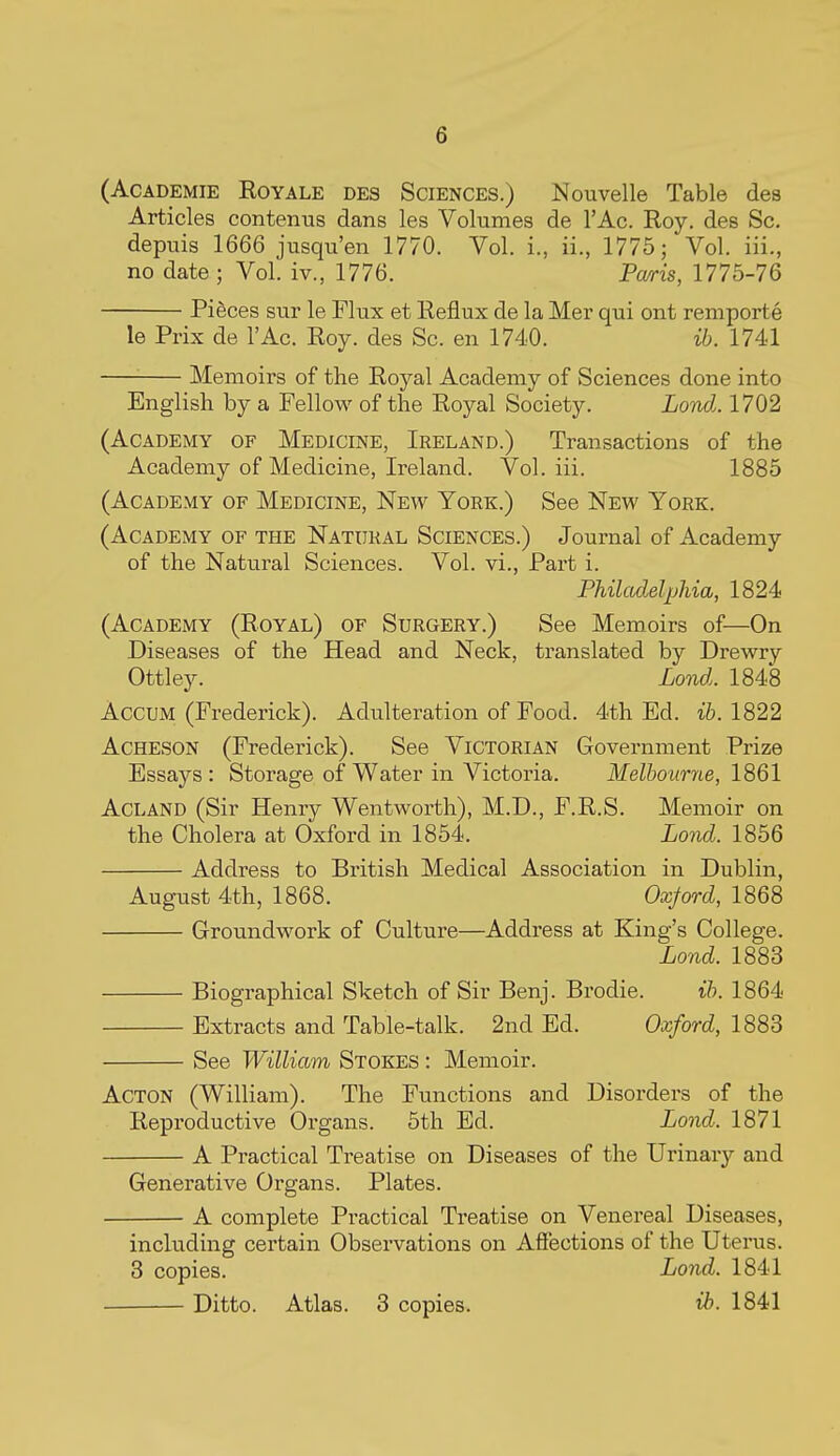 (AcADEMiE RoYALE DES SCIENCES.) Nouvelle Table des Articles contenus dans les Volumes de I'Ac. Roy. des Sc. depuis 1666 jusqu'en 1770. Vol. i., ii., 1775; Vol. iii., no date ; Vol. iv., 1776. Pa/ris, 1775-76 Pi§ces sur le Flux et Reflux de la Mer qui ont remporte le Prix de I'Ac. Roy. des Sc. en 1740. ib. 1741 Memoirs of the Royal Academy of Sciences done into English by a Fellow of the Royal Society. Lond.. 1702 (Academy of Medicine, Ireland.) Transactions of the Academy of Medicine, Ireland. Vol. iii. 1885 (Academy of Medicine, New York.) See New York. (Academy of the Natural Sciences.) Journal of Academy of the Natural Sciences. Vol. vi.. Part i. Philadelphia, 1824 (Academy (Royal) of Surgery.) See Memoirs of—On Diseases of the Head and Neck, translated by Drewry Ottley. Lond. 1848 AccuM (Frederick). Adiilteration of Food. 4th Ed. ib. 1822 AcHESON (Frederick). See Victorian Government Prize Essays : Storage of Water in Victoria. Melbourne, 1861 Acland (Sir Henry Wentworth), M.D., F.R.S. Memoir on the Cholera at Oxford in 1854. Lojid. 1856 Address to British Medical Association in Dublin, August 4th, 1868. Oxjord, 1868 Groundwork of Culture—Address at King's College. Lond. 1883 Biographical Sketch of Sir Benj. Brodie. ib. 1864 Extracts and Table-talk. 2nd Ed. Oxford, 1883 See William Stokes : Memoir. Acton (William). The Functions and Disorders of the Reproductive Organs. 5th Ed. Lond. 1871 A Practical Treatise on Diseases of the Urinary and Generative Organs. Plates. A complete Practical Treatise on Venereal Diseases, including certain Observations on Affections of the Uterus. 3 copies. Lond. 1841 Ditto. Atlas. 3 copies. ih. 1841