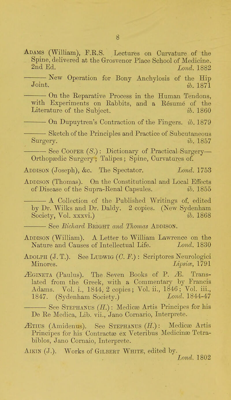 Adams (William), F.R.S. Lectures on Curvature of the Spine, delivered at the Grosvenor Place School of Medicine. 2nd Ed. Lond. 1882 New Operation for Bony Anchylosis of the Hip Joint. ib. 1871 On the Reparative Process in the Human Tendons, v^^ith Experiments on Rabbits, and a Resume of the Literature of the Subject. ib. 1860 On Dupuytren's Contraction of the Fingers, ih. 1879 Sketch of the Principles and Practice of Subcutaneous Surgery. ib. 1857 See Cooper (S.) : Dictionary of Practical Surgery— Orthopgedic Surgery; Talipes ; Spine, Curvatures of. Addison (Joseph), &c. The Spectator. Lond. 1753 Addison (Thomas). On the Constitutional and Local Effects of Disease of the Supra-Renal Capsules. ih. 1855 A Collection of the Published Writings of, edited by Dr. Wilks and Dr. Daldy. 2 copies. (New Sydenham Society, Vol. xxxvi.) ih. 1868 See Richard Bright and Thomas Addison. Addison (William). A Letter to William Lawrence on the Nature and Causes of Litellectual Life. Lond. 1830 Adolph (J. T.). See Ludwig (G. F.) : Scriptores Neurologici Minores. Lipsice, 1791 ^GiNETA (Paulus). The Seven Books of P. M. Trans- lated from the Greek, with a Commentary by Francis Adams. Vol. i., 1844, 2 copies; Vol. ii., 1846; Vol. iii., 1847. (Sydenham Society.) Land. 1844-47 See Stephanus {B.) : Medicge Artis Principes for his De Re Medica, Lib. vii., Jano Comario, Literprete. -^Tius (Amidenus). See Stephanus (If.): Medicae Artis Principes for his Contractaa ex Veteribus Medicinae Tetra- biblos, Jano Cornaio, Literprete. Aikin (J,). Works of Gilbert White, edited by. Lond. 1802