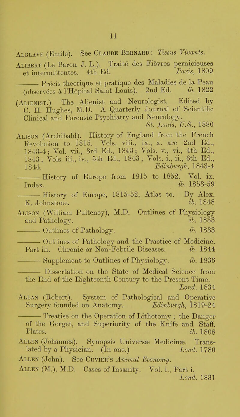 Alglave (Emile). See Claude Bernard : Tissus Vivarits. Alibert (Le Baron J. L.). Traite des FiSvres pernicieuses et intermittentes. 4th Ed. Paris, 1809 Precis theorique et pratique des Maladies de la Peau (observees a I'Hopital Saint Louis). 2nd Ed. ih. 1822 (Alienist.) The Alienist and Neurologist. Edited hj C. H. Hughes, M.D. A Quarterly Journal of Scientific Clinical and Forensic Psychiatry and Neurology. St. Louis, U.S., 1880 Alison (Archibald). History of England from the French Revolution to 1815. Vols, viii., ix., x. are 2nd Ed., 1843-4; Vol. vii., 3rd Ed., 1843; Vols, v., vi., 4th Ed., 1843; Vols, iii., iv., 5th Ed., 1843; Vols, i., ii., 6th Ed., 1844. Edinburgh, 1843-4 History of Europe from 1815 to 1852. Vol. ix. Index. ib. 1853-59 History of Europe, 1815-52, Atlas to. By Alex. K. Johnstone. ib. 1848 Alison (William Pulteney), M.D. Outlines of Physiology and Pathology. ib. 1833 Outlines of Pathology. ib. 1833 Outlines of Pathology and the Practice of Medicine. Part iii. Chronic or Non-Febrile Diseases. ib. 1844 Supplement to Outlines of Physiology. ib. 1836 Dissertation on the State of Medical Science from the End of the Eighteenth Century to the Present Time. Lond. 1834 Allan (Robert). System of Pathological and Operative Surgery founded on Anatomy. Edinburgh, 1819-24 Treatise on the Operation of Lithotomy ; the Danger of the Gorget, and Superiority of the Knife and Staff. Plates. ib. 1808 Allen (Johannes). Synopsis Universse Medicinae. Trans- lated by a Physician. (In one.) Lond. 1780 Allen (John). See Cuvier's Animal Economy. Allen (M.), M.D. Cases of Insanity. Vol. i., Part i. Lond. 1831