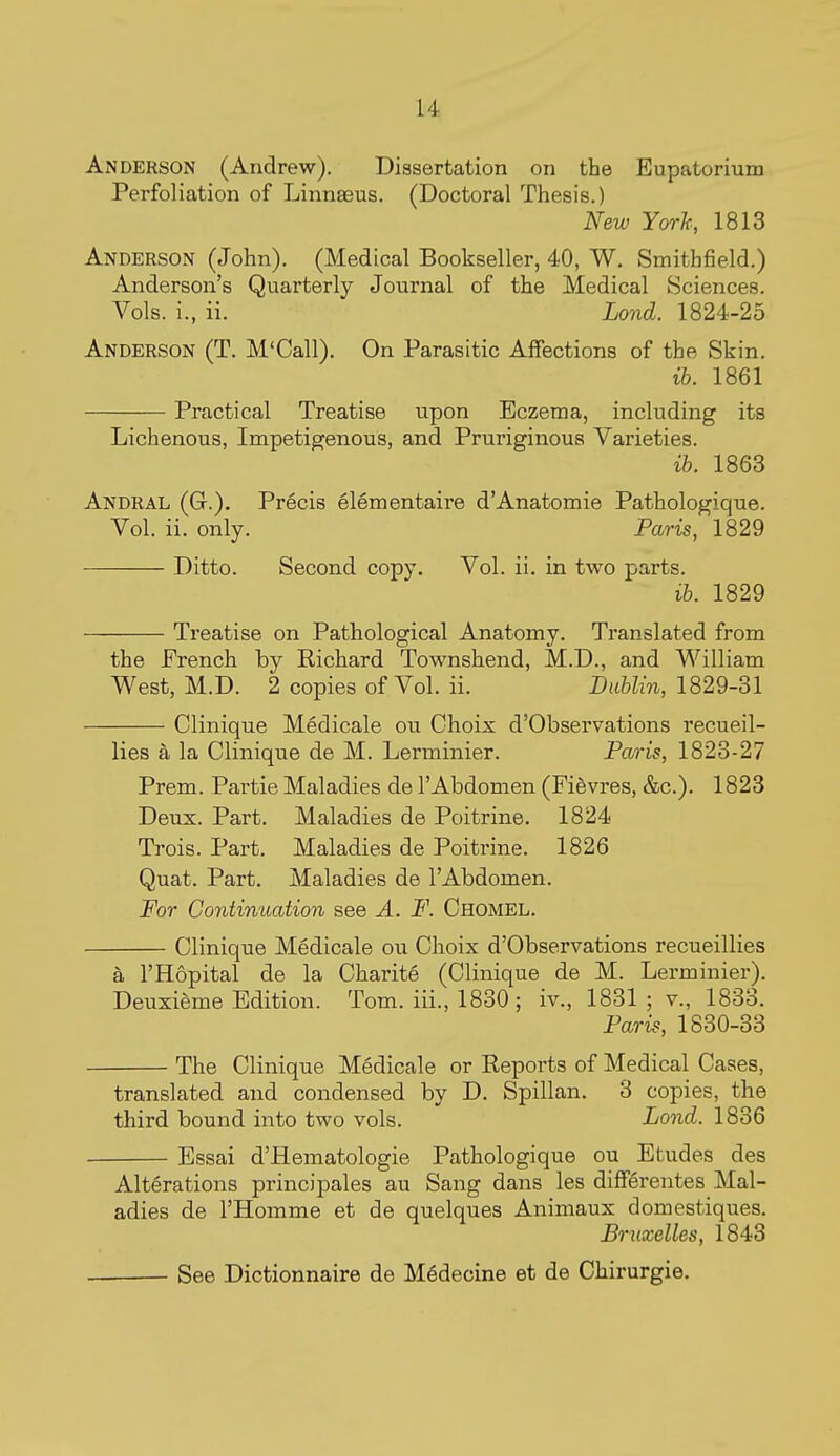 u Anderson (Andrew). Dissertation on the Eupatorium Perfoliation of Linnaeus. (Doctoral Thesis.) New Yorh, 1813 Anderson (John). (Medical Bookseller, 40, W. Smithfield.) Anderson's Quarterly Journal of the Medical Sciences. Vols, i., ii. Lond. 1824-25 Anderson (T. M'Call). On Parasitic Affections of the Skin. ih. 1861 Practical Treatise upon Eczema, including its Lichenous, Impetigenous, and Pruriginous Varieties. ib. 1863 Andral (Gt.). Precis elementaire d'Anatomie Pathologique. Vol. ii. only. Paris, 1829 Ditto. Second copy. Vol. ii. in two parts. ib. 1829 Treatise on Pathological Anatomy. Translated from the French by Richard Townshend, M.D., and William West, M.D. 2 copies of Vol. ii. Dublin, 1829-31 Clinique Medicale ou Choix d'Observations recueil- lies a la Clinique de M. Lerminier. Paris, 1823-27 Prem. Partie Maladies de 1'Abdomen (Fievres, &c.). 1823 Deux. Part. Maladies de Poitrine. 1824 Trois. Part. Maladies de Poitrine. 1826 Quat. Part. Maladies de I'Abdomen. For Continuation see A. F. Chomel. Clinique Medicale ou Choix d'Observations recueillies a I'Hopital de la Charite (Clinique de M. Lerminier). Deuxieme Edition. Tom. iii., 1830 ; iv., 1831; v., 1833. Pari?, 1830-33 The Clinique Medicale or Reports of Medical Cases, translated and condensed by D. Spillan. 3 copies, the third bound into two vols. Lond. 1836 Essai d'Hematologie Pathologique ou Etudes des Alterations princi pales au Sang dans les differentes Mal- adies de I'Homme et de quelques Animaux domestiques. Bruxelles, 1843 See Dictionnaire de M^decine et de Chirurgie.