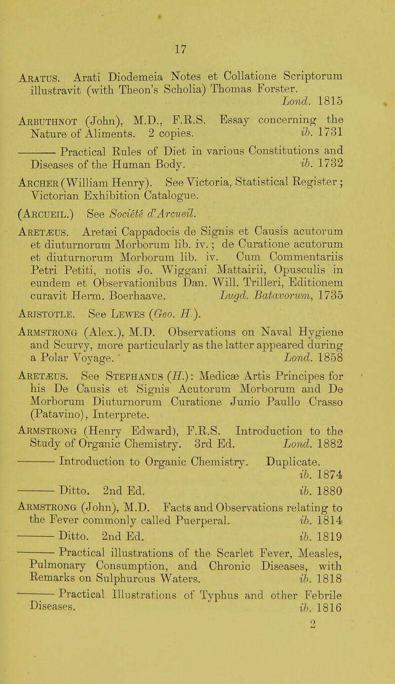 Aratus. Arati Diodemeia Notes et Collatione Scriptorum illustravit (witli Theon's Scholia) Thomas Forster. Lond. 1815 Arbuthnot (John), M.D., F.R.S. Essay concerning the Nature of Aliments. 2 copies. ih. 1731 Practical Rules of Diet in various Constitutions and Diseases of the Human Body. ib. 1732 Archer (William Henry). See Victoria, Statistical Register; Victorian Exhibition Catalogue. (Arcueil.) See Societe d'Arcueil. Aret^US. Aretsei Cappadocis de Signis et Causis acutorum et diuturnorura Morborum lib. iv.; de Curatione acutorum et diuturnorum Morborum lib. iv. Cum Commentariis Petri Petiti, notis Jo. Wiggani Mattairii, Opusculis in eundem et Observationibus Dan. Will. Trilleri, Editionem curavit Herm, Boerhaave. Lugd. Batavorum, 1735 Aristotle. See Lewes (Geo. H ). Armstrong (Alex.), M.D. Observations on Naval Hygiene and Scurvy, more particularly as the latter appeared during a Polar Voyage.  Lond. 1858 ARETiEUS. See Stephanus (H.) : Medicae Artis Principes for his De Causis et Signis Acutorum Morborum and De Morborum Diuturnorum Curatione Junio Paullo Crasso (Patavino), Interprete. Armstrong (Henry Edward), F.R.S. Introduction to the Study of Organic Chemistry. 3rd Ed. Lond. 1882 Introduction to Organic Chemistry. Duplicate. ib. 1874 Ditto. 2nd Ed. ib. 1880 Armstrong (John), M.D. Facts and Observations relating to the Fever commonly called Puerperal. ib. 1814 Ditto. 2.nd Ed. ib. 1819 Practical illustrations of the Scarlet Fever, Measles, Pulmonary Consumption, and Chronic Diseases, with Remarks on Sulphurous Waters. ib. 1818 Practical Illustrations of Typhus and other Febrile Diseases.  ih. 1816