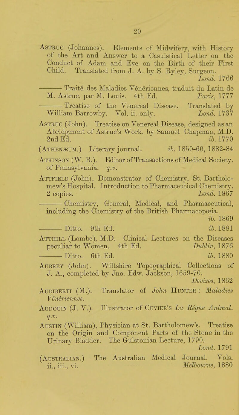 AsTRuc (Johannes). Elements of Midwifery, with History of the Art and Answer to a Casuistical Letter on the Conduct of Adam and Eve on the Birth of their First Child. Translated from J. A. by S. Ryley, Surgeon. Lond. 1766 Traite des Maladies V6neriennes, traduit du Latin de M. Astruc, par M. Louis. 4th Ed. Pm-is, 1777 Treatise of the Venereal Disease. Translated by William Barrowby. Vol. ii. only. Lond. 1737 Astruc (John). Treatise on Venereal Disease, designed as an Abridgment of Astruc's Work, by Samuel Chapman, M.D. 2nd Ed. ib. 1770 (Athen^um.) Literary journal. ib. 1850-60, 1882-84 Atkinson (W. B.). Editor of Transactions of Medical Society, of Pennsylvania, q.v. Attfield (John), Demonstrator of Chemistry, St. Bartholo- mew's Hospital. Introduction to Pharmaceutical Chemistry, 2 copies. Lond. 1867 Chemistry, General, Medical, and Pharmaceutical, including the Chemistry of the British Pharmacopoeia. ib. 1869 Ditto. 9th Ed. ib. 1881 Atthill (Lombe), M.D. Clinical Lectures on the Diseases peculiar to Women. 4th Ed. Dublin, 1876 Ditto. 6th Ed. ib. 1880 Aubrey (John). Wiltshire Topographical Collections of J. A., completed by Jno. Edw. Jackson, 1659-70. Devizes, 1862 AuDiBERTi (M.). Translator of John Hunter : Maladies Veneriennes. Audouin (J. v.). Illustrator of Cuvier's La Regne Animal, q.v. Austin (William), Physician at St. Bartholomew's. Treatise on the Origin and Component Parts of the Stone in the Urinary Bladder. The Gulstonian Lecture, 1790. Lond. 1791 (Australian.) The Australian Medical Journal. Vols, ii., iii., vi. Melbourne, 1880