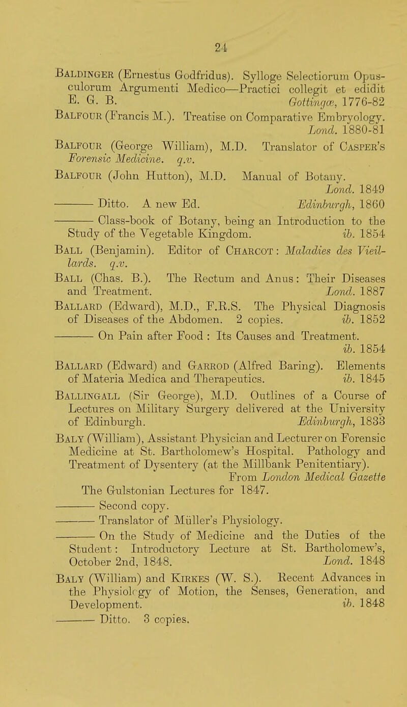 Baldinger (Ernestus Godfridus). Sylloge Selectiorum Opus- culorum Argumenti Medico—Practici collegit et edidit E. G. B. Gottingai, 1776-82 Balfour (Francis M.). Treatise on Comparative Embryology. Lond. 1880-81 Balfour (George William), M.D. Translator of Casper's Forensic Medicine, q.v. Balfour (John Hutton), M.D. Manual of Botany. Lond. 1849 Ditto. A new Ed. Edinburgh, 1860 Class-book of Botany, being an Introduction to the Study of the Vegetable Kingdom. ib. 1854 Ball (Benjamin). Editor of Charcot : Maladies des Vieil- lards. q.v. Ball (Chas. B.). The Rectum and Anus: Their Diseases and Treatment. Lond. 1887 Ballard (Edward), M.D., F.E.S. The Physical Diagnosis of Diseases of the Abdomen. 2 copies. ib. 1852 On Pain after Food : Its Catises and Treatment. ib. 1854 Ballard (Edward) and Garrod (Alfred Baring). Elements of Materia Medica and Therapeutics. ib. 1845 Ballingall (Sir George), M.D. Outlines of a Course of Lectures on Military Surgery delivered at the University of Edinburgh. Edinburgh, 1833 Baly (William), Assistant Physician and Lecturer on Forensic Medicine at St. Bartholomew's Hospital. Pathology and Treatment of Dysentery (at the Millbank Penitentiary). From London Medical Gazette The Gulstonian Lectures for 1847. Second copy. Translator of Miiller's Physiology. On the Study of Medicine and the Duties of the Student: Introductory Lecture at St. Bartholomew's, October 2nd, 1848. Lond. 1848 Baly (William) and Kirkes (W. S.). Recent Advances in the Physioh gy of Motion, the Senses, Generation, and Development. ib. 1848 Ditto. 3 copies.