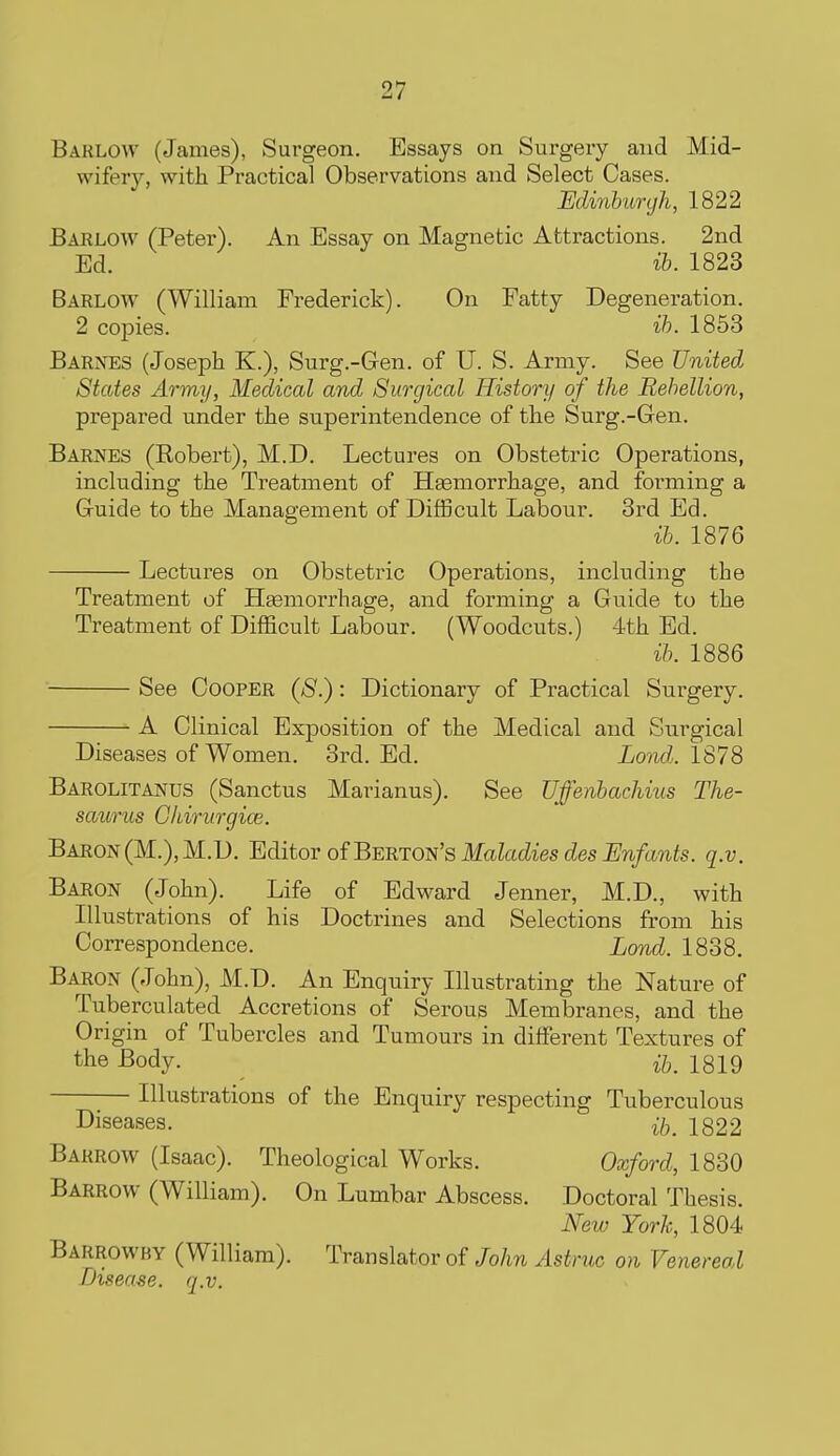 Barlow (James), Surgeon. Essays on Surgery and Mid- wifery, with Practical Observations and Select Cases. Edinharcjh, 1822 Barlow (Peter). An Essay on Magnetic Attractions. 2nd Ed. 1823 Barlow (William Frederick). On Fatty Degeneration. 2 copies. ih. 1853 Barnes (Joseph K.), Surg.-Gen. of U. S. Army. See United States Army, Medical and Surgical History of the Rebellion, prepared under the superintendence of the Surg.-Gen. Barnes (Robert), M.D. Lectures on Obstetric Operations, including the Treatment of Hasmorrhage, and forming a Guide to the Management of Difficult Labour. 3id Ed. ib. 1876 Lectures on Obstetric Operations, including the Treatment of Haemorrhage, and forming a Guide to the Treatment of Difficult Labour. (Woodcuts.) 4th Ed. ib. 1886 See Cooper (S.) : Dictionary of Practical Surgery. A Clinical Exposition of the Medical and Surgical Diseases of Women. 3rd. Ed. Lond. 1878 Barolitanus (Sanctus Marianus). See Uffenbachius The- saurus GJiirurgice. Baron(M.),M.D. Editor of BERTON'sikfaMesdesi/w/awfe. q.v. Baron (John). Life of Edward Jenner, M.D., with Illustrations of his Doctrines and Selections from his Correspondence. Land. 1838. Baron (John), M.D. An Enquiry Illustrating the Nature of Tuberculated Accretions of Serous Membranes, and the Origin of Tubercles and Tumours in different Textures of the Body. i/,. 1819 Illustrations of the Enquiry respecting Tuberculous Diseases. 1822 Barrow (Isaac). Theological Works. Oxford, 1830 Barrow (William). On Lumbar Abscess. Doctoral Thesis. New York, 1804 Barrowby (William). Translator of John Astruc on Venereal Disease, q.v.