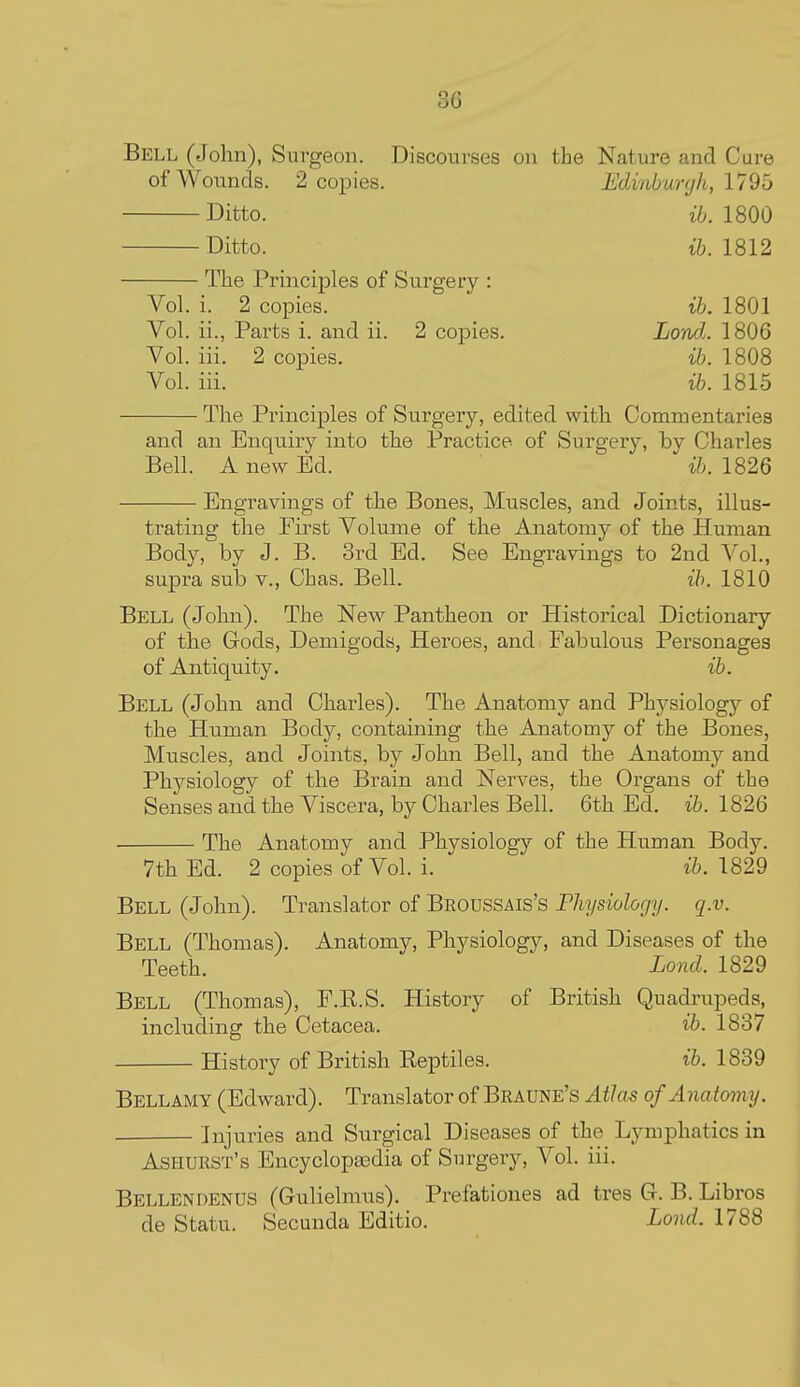 Bell (John), Surgeon. Discourses on the Nature and Cure of Wounds. 2 copies. Edinburgh, \19b Ditto. ih. 1800 Ditto. ib. 1812 The Principles of Surgery : Vol. i. 2 copies. ih. 1801 Vol. ii., Parts i. and ii. 2 copies. Londj. 1806 Vol. iii. 2 copies. ib. 1808 Vol. iii. ife. 1815 The Principles of Surgery, edited with Commentaries and an Enquiry into the Practice of Surgery, by Charles Bell. A new Ed. t&. 1826 Engravings of the Bones, Muscles, and Joints, illus- trating the Eirst Volume of the Anatomy of the Human Body, by J. B. 3rd Ed. See Engravings to 2nd Vol., supra sub v., Cbas. Bell. ih. 1810 Bell (John). The Nev^^ Pantheon or Historical Dictionary of the Gods, Demigods, Heroes, and Fabulous Personages of Antiquity. ib. Bell (John and Charles). The Anatomy and Physiology of the Human Body, containing the Anatomy of the Bones, Muscles, and Joints, by John Bell, and the Anatomy and Physiology of the Brain and Nerves, the Organs of the Senses and the Viscera, by Charles Bell. 6th Ed. ib. 1826 The Anatomy and Physiology of the Human Body. 7th Ed. 2 copies of Vol. i. ib. 1829 Bell (John). Translator of Beoussais's Physiology, q.v. Bell (Thomas). Anatomy, Physiology, and Diseases of the Teeth. Lond. 1829 Bell (Thomas), F.E.S. History of British Quadrupeds, including the Cetacea. ib. 1837 History of British Eeptiles. ib. 1839 Bellamy (Edward). Translator of Braune's Atlas of Anatomy. Injuries and Surgical Diseases of the Lymphatics in Ashukst's Encyclopajdia of Surgery, Vol. iii. Bellendenus (Gulielmus). Prefationes ad tres G. B. Libros de Statu. Secunda Editio. Lond. 1788