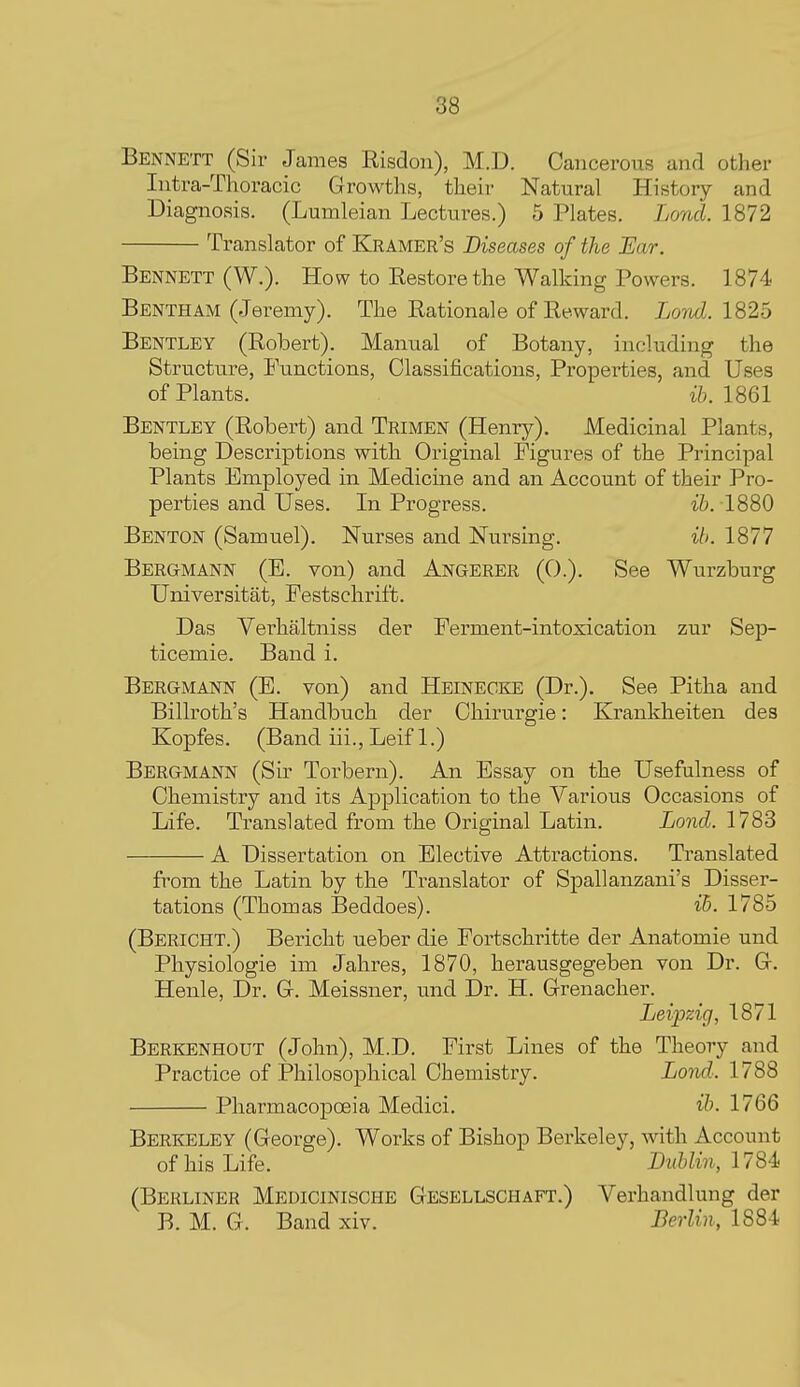 Bennett (Sir James Risdon), M.D. Cancerous and other Intra-Thoracic Growths, their Natural History and Diagnosis. (Lumleian Lectures.) 5 Plates. Lond. 1872 Translator of Kramer's Diseases of the Ear. Bennett (W.). How to Restore the Walking Powers. 1874 BenthAM (Jeremy). The Rationale of Reward. Lond. 1826 Bentley (Robert). Manual of Botany, including the Structure, Functions, Classifications, Properties, and Uses of Plants. i&. 1861 Bentley (Robert) and Trimen (Henry). Medicinal Plants, being Descriptions with Original Figures of the Principal Plants Employed in Medicine and an Account of their Pro- perties and Uses. In Progress. ib. 1880 Benton (Samuel). Nurses and Nursing. ib. 1877 Bergmann (E. von) and Angerer (0.). See Wurzburg Universitat, Festschrift. Das Verhaltniss der Ferment-intoxication zur Sep- ticemic. Band i. Bergmann (E. von) and Heinecke (Dr.), See Pitha and Billroth's Handbuch der Chirurgie: Krankheiten des Kopfes. (Band iii., Leif 1.) Bergmann (Sir Torbern). An Essay on the Usefulness of Chemistry and its Application to the Various Occasions of Life. Translated from the Original Latin. Lond. 1783 A Dissertation on Elective Attractions. Translated from the Latin by the Translator of Spallanzani's Disser- tations (Thomas Beddoes). ib. 1785 (Bericht.) Bericht ueber die Fortschritte der Anatomic und Physiologie im Jahres, 1870, herausgegeben von Dr. Gr. Henle, Dr. G. Meissner, und Dr. H. Grenacher. Leipzig, 1871 Berkenhout (John), M.D. First Lines of the Theory and Practice of Philosophical Chemistry. Lond. 1788 Pharmacopoeia Medici. ib. 1766 Berkeley (George). Works of Bishop Berkeley, with Account of his Life. Dvblin, 1784> (Berliner Medicinische Gesellschaft.) Verhandlung der B. M. G. Band xiv. Berlin, 1884