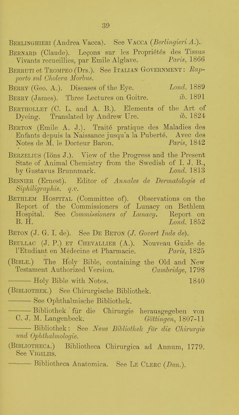 Berlinghieri (Andrea Vacca). See Vacca (Berlingieri A.). Bernard (Claude). Lepons sur les Proprietes des Tissus Vivants recueillies, par Emile Alglave. Paris, 1866 Berruti et Trompeo (Drs.). See Italian Government : Rap- porto sul Cholera Morbus. Berry (Geo. A.). Diseases of the Eye. Lond. 1889 Berry (James). Three Lectures on Goitre. ib. 1891 Berthollet (0. L. and A. B.). Eleraents of the Art of Dyeing. Translated by Andrew Ure. ib. 1824 Berton (Emile A. J.). Traite pratique des Maladies des Enfants depuis la Naissance jusqu'a la Puberte. Avec des Notes de M. le Docteur Baron. Paris, 1842 Berzelius (Ions J.). View of the Progress and the Present State of Animal Chemistry from the Swedish of I. J. B., by Gustavus Brunnmark. Lond. 1813 Besnier (Ernest). Editor of Annates de Dermatologie et Sip/iiligraphie. q.v. Bethlem Hospital (Committee of). Observations on the Report of the Commissioners of Lunacy on Bethlem Hospital. See Commissioners of Lunacy. Report on B. H. Lond. 1852 Beton (J. G. I. de). See De Beton (/. Govert Inde de). Beullac (J. P.) ET Chevallier (A.). Nouveau Guide de I'Etudiant en Medecine et Pharmacie. Paris, 1825 (Bible.) The Holy Bible, containing the Old and New Testament Authorized Version. Cambridge, 1798 Holy Bible with Notes. 1840 (BiBLiOTHEK.) See Chirurgische Bibliothek. See Ophthalmische Bibliothek. Bibliothek fiir die Chirurgie herausgegeben von C. J. M. Langenbeck. Gottingen, 1807-11 Bibliothek: See Neue BibliotheJc fur die Chirurgie und Ophthalmologie. (BiBLiOTHECA.) Bibliotheca Chirurgica ad Annum, 1779. See ViGiLiis. Bibliotheca Anatomica. See Le Clerc (Dan.).