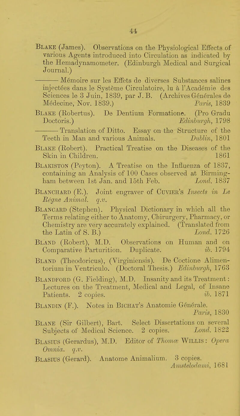 Blake (James). Observations on the Physiological Effects of various Agents introduced into Circulation as indicated by the Hemadynamometer. (Edinburgh Medical and Surgical Journal.) Mfimoire sur les Effets de diverses Substances salines injectees dans le Systfeme Circulatoire, lu a I'Academie des Sciences le 3 Juin, 1839, par J. B. (Archives Generales de Medecine, Nov. 1839.) Faois, 1839 Blake (Robertus). De Dentium Formation©. (Pro Gradu Doctoris.) Edinburgh, 1798 Translation of Ditto. Essay on the Structure of the Teeth in Man and various Animals. Dublin, 1801 Blake (Robert). Practical Treatise on the Diseases of the Skin in Children. 1861 Blakiston (Peyton). A Treatise on the Influenza of 1837, containing an Analysis of 100 Oases observed at Birming- ham between 1st Jan. and 15th Feb. Land. 1837 Blanchard (E.). Joint engraver of Cuvier's Insects in Le Begne Animal, q.v. Blancard (Stephen). Physical Dictionary in M^hich all the Terms relating either to Anatomy, Ohirurgery, Pharmacy, or Chemistry are very accurately explained. (Translated from the Latin of S. B.) Lond. 1726 Bland (Robert), M.D. Observations on Human and on Comparative Parturition. Duplicate. ib. 1794 Bland (Theodoricus), (Virginiensis). De Coctione Alimen- torium in Ventriculo. (Doctoral Thesis.) JEdinburgh, 17QS Blandford (G. Fielding), M.D. Insanity and its Treatment: Lectures on the Treatment, Medical and Legal, of Insane Patients. 2 copies, ib. 1871 Blandin (F.). Notes in Bichat's Anatomic Generale. Paris, 1830 Blane (Sir Gilbert), Bart. Select Dissertations on several Subjects of Medical Science. 2 copies. Lond. 1822 Blasius (Gerardus), M.D. Editor of Thomce WiLLiS : Opera Omnia, q.v. Blasius (Gerard). Anatome Animalium. 3 copies. Amstelodami, 1681