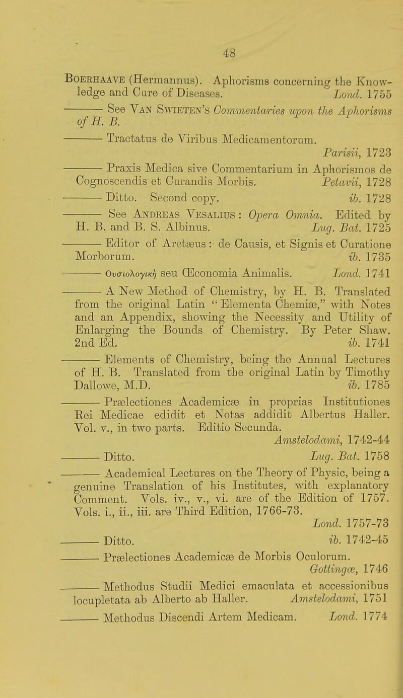 BoERHAAVE (Hermaiinus). Aphorisms concerning the Know- ledge and Care of Diseases. Lord. 1755 See Van Swieten's Commentaries upon the Aphorisms ofH. B. Tractatus de Viribus Medicamentorum. Parisii, 1723 Praxis Medica sive CommeBtarium in Aphorismos de Cognoscendis et Curandis Morbis, Fetavii, 1728 Ditto. Second copy. ib. 1728 See Andreas Vesalius : Opera Omniia. Edited by H. B. and B. S. Albinus. Lug. Bat. 1725 Editor of Ai-etgeus : de Causis, et Signis et Curatione Morborum. ih. 1735 Ov(no\oyiKff seu QEconomia Animalis. Land. 1741 A New Method of Chemistry, by H. B. Translated from the original Latin  Elementa Chemise, with Notes and an Appendix, showing the Necessity and Utility of Enlarging the Bounds of Chemistry. By Peter Shaw. 2nd Ed. ib. 1741 Elements of Chemistry, being the Annual Lectures of H. B. Translated from the original Latin by Timothy Dallowe, M.D. ib. 1785 PrEelectiones Academicte in proprias Listitutiones Rei Medicae edidit et Notas addidit Albertus Haller. Vol. v., in two parts. Editio Secunda. Amstelodami, 1742-44 Ditto. Lnig. Bat. 1758 Academical Lectures on the Theory of Physic, being a genuine Translation of his Institutes, with explanatory Comment. Vols, iv., v., vi. are of the Edition of 1757. Vols, i., ii., iii. are Third Edition, 1766-73. Bond. 1757-73 Ditto. ib. 1742-45 Praelectiones Academicas de Morbis Oculorum. Gottingoi, 1746 Methodns Studii Medici emaculata et accessionibus locupletata ab Alberto ab Haller. Amstelodami, 1751 Methodus Discendi Artem Medicam. Bond. 1774