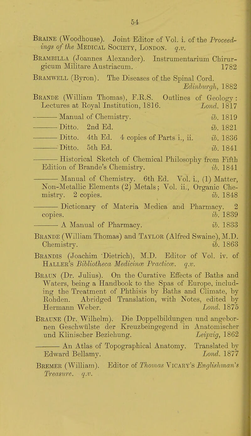 Braine (Woodhouse). Joint Editor of Vol. i. of the Proceeds ings of the Medical Society, London, q.v. Brambilla (Joannes Alexander). Instrumentarium Chirur- gicum Militare Austriacmn. 1782 Bramwell (Byron). The Diseases of the Spinal Cord. Edinburgh, 1882 Brande (William Thomas), F.R.S. Outlines of Geology: Lectures at Royal Institution, 1816. Lond. 1817 Manual of Chemistry. ih. 1819 Ditto. 2nd Ed. ib. 1821 Ditto. 4th Ed. 4 copies of Parts i., ii. 1836 Ditto. 5th Ed. 1841 Historical Sketch of Chemical Philosophy from Fifth Edition of Brande's Chemistry. ib. 1841 Manual of Chemistry. 6th Ed. Vol. i., (1) Matter, Non-Metallic Elements (2) Metals; Vol. ii., Organic Che- mistry. 2 copies. ib. 1848 Dictionary of Materia Medica and Pharmacy. 2 copies. ib. 1839 A Manual of Pharmacy. ib. 1833 Brande (William Thomas) and Taylor (Alfred Swaine), M.D. Chemistry. ib. 1863 Brandis (Joachim Dietrich), M.D. Editor of Vol. iv. of Haller's Bibliotheca Medicince Practicce. q.v. Braun (Dr. Julius). On the Curative Effects of Baths and Waters, being a Handbook to the Spas of Europe, includ- ing the Treatment of Phthisis by Baths and Climate, by Rohden. Abi-idged Translation, with Notes, edited by Hermann Weber. Lond. 1875 Braune (Dr. Wilhelm). Die Doppelbildungen und angebor- nen Geschwiilste der Kreuzbeingegend in Anatomischer und Klinischer Beziehung. Leipzig, 1862 An Atlas of Topographical Anatomy. Translated by Edward Bellamy. Lond. 1877 Bremer (William). Editor of Thomas Vicary's Englishman's Treasure, q.v.