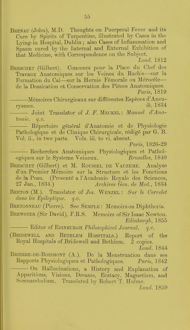 Bkenau (John), M.D. Thoughts on Puerperal Fever and its Cure by Spirits of Turpentine, illustrated by Cases in the Lying-m Hospital, Dublin ; also Cases of Inflammation and Spasm cured by the Internal and External Exhibition of that Medicine, with Correspondence on the Subject. Lond. 1812 Breschet (Gilbert). Concours pour la Place du Chef des Travaux Anatomiques sur les Veines du Rachis—sur la Formation du Cal—sur la Hernie Femorale ou Merocele— de la Dessication et Conservation des Pieces Anatomiques. Paris, 1819 Memoires Chirurgieaux sur difFerentes Especes d'Aneu- rysmes. ib. 1834 Joint Translator of /. F. Meckel : Manuel cVAna- tomie. q.v. Repertoire general d'Anatomie et de Physiologie Pathologique et de Olinique Chirurgicale, redige par G. B. Yol. ii., in two parts. Vols. iii. to vi. absent. Paris, 1826-29 Eecherches Anatomiques Physiologiqiies et Pathol- ogiques sur le Systeme Veineux. Bruxelles, 1840 Breschet (Gilbert) et M. Roussel de Vauzeme. Analyse d'un Premier Memoire sur la Structure et les Fonctions de la Peau. (Presente a 1'Academic Royale des Sciences, 27 Jan., 1834.) Archives Gen. de Med., 1834 Breton (M.). Translator of Jos. Wenzel : Sur le Gerveiet dans les Epileptique. q.v. Bretonneau (Pierre). See Semple : Memoirs on Diphtheria. Brewster (Sir David), F.R.S. Memoirs of Sir Isaac Newton. Edinhirgh, 1855 Editor of Edinburgh Philosophical Journal, q.v. (Bridewell and Bethlem Hospitals.) Report of the Royal Hospitals of Bridewell and Bethlem. 2 copies. Lond. 1844 Brierre-de-Boismont (A.). De la Menstruation dans ses Rapports Physiologiques et Pathologiques. Paris, 1842 On Hallucinations, a History and Explanation of Apparitions, Visions, Dreams, Ecstacy, Magnetism, and Somnambulism, Translated by Robert T. liulme. Lond. 1859