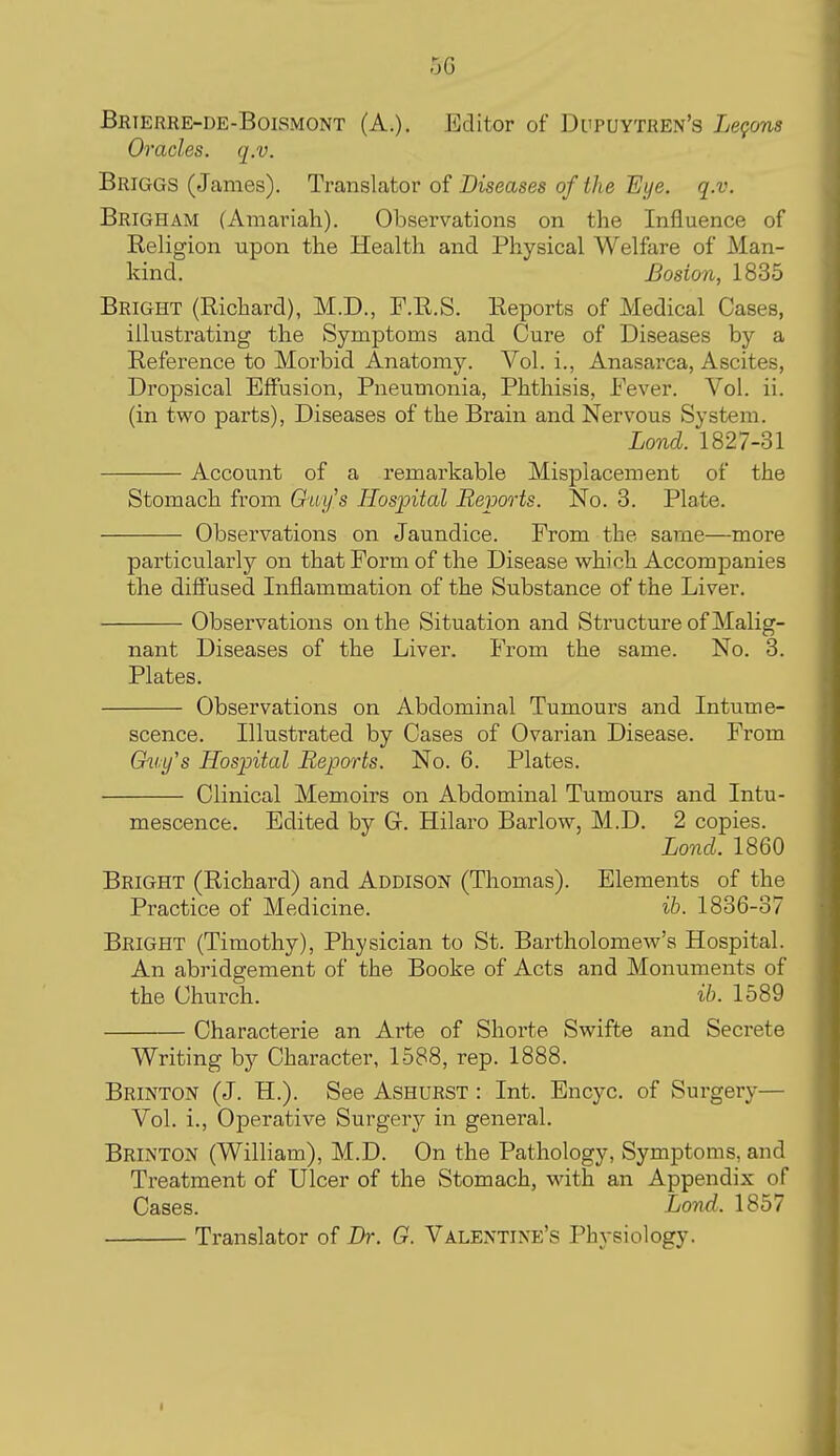 -jG Brterre-de-Boismont (A.). Editor of Di'puytren's Lefons Oracles, q.v. Briggs (James). Translator of Diseases of the Eye. q.v. Brigham (Amariah). Observations on the Influence of Religion upon the Health and Physical Welfare of Man- kind. Boston, 1835 Bright (Richard), M.D., P.R.S. Reports of Medical Cases, illustrating the Symptoms and Cure of Diseases by a Reference to Morbid Anatomy. Vol. i., Anasarca, Ascites, Dropsical Effusion, Pneumonia, Phthisis, Fever. Vol. ii. (in two parts). Diseases of the Brain and Nervous System. Lond. 1827-31 Account of a remarkable Misplacement of the Stomach from Guy's Hospital Reports. No. 3. Plate. Observations on Jaundice. From the same—more particularly on that Form of the Disease which Accompanies the diffused Inflammation of the Substance of the Liver. Observations on the Situation and Structure of Malig- nant Diseases of the Liver. From the same. No. 3. Plates. Observations on Abdominal Tumours and Intume- scence. Illustrated by Cases of Ovarian Disease. From &ii,y's Hospital Reports. No. 6. Plates. Clinical Memoirs on Abdominal Tumours and Intu- mescence. Edited by Gr. Hilaro Barlow, M.D. 2 copies. Lond. 1860 Bright (Richard) and Addison (Thomas). Elements of the Practice of Medicine. ih. 1836-37 Bright (Timothy), Physician to St. Bartholomew's Hospital. An abridgement of the Booke of Acts and Monuments of the Church. ih. 1589 Characterie an Arte of Shorte Swifte and Secrete Writing by Character, 1588, rep. 1888. Brinton (J. H.). See Ashurst : Int. Encyc. of Surgery— Vol. i.. Operative Surgery in general. Brinton (William), M.D. On the Pathology, Symptoms, and Treatment of Ulcer of the Stomach, with an Appendix of Cases. Lond. 1857 Translator of Br. G. Valentine's Physiology.