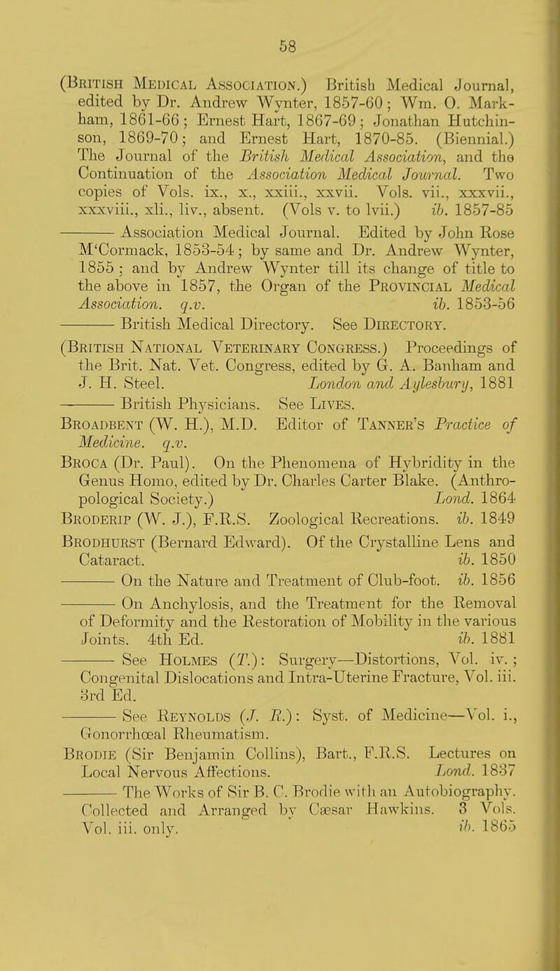 (British Medical Association.) British Medical Journal, edited by Dr. Andrew Wynter, 1857-60 ; Wm. 0. Mark- ham, 1861-66; Ernest Hart, 1867-69; Jonathan Hutchin- son, 1869-70; and Ernest Hart, 1870-85. (Biennial.) The Journal of the British Medical Association, and the Continuation of the Association Medical Journal. Two copies of Vols, ix., x., xxiii., xxvii. Vols, vii., xxxvii., xxxviii., xli., liv., absent. (Vols v. to Ivii.) ih. 1857-85 Association Medical Journal. Edited by John Rose M'Cormack, 1853-54; by same and Dr. Andrew Wynter, 1855 ; and by Andrew Wynter till its change of title to the above in 1857, the Organ of the Provincial Medical Association, q.v. ib. 1853-56 British Medical Directory. See Directory. (British National Veterinary Congress.) Proceedings of the Brit. Nat. Vet. Congress, edited by G. A. Banham and J. H. Steel. London and Aylesbury, 1881 British Physicians. See Lives. Broadbent (W. H.), M.D. Editor of Tanner's Practice of Medicine, q.v. Broca (Dr. Paul). On the Phenomena of Hybridity in the Genus Homo, edited by Dr. Charles Carter Blake. (Anthro- pological Society.) Lond. 1864 Broderip (W. J.), F.R.S. Zoological llecreations. ib. 1849 Brodhurst (Bernard Edward). Of the Crystalline Lens and Cataract. ib. 1850 On the Nature and Treatment of Club-foot. ib. 1856 On Anchylosis, and the Treatment for the Removal of Deformity and the Restoration of Mobility in the various Joints. 4th Ed. ib. 1881 See Holmes (2\): Surgery—Distortions, Vol. iv. ; Congenital Dislocations and Intra-Uterine Fracture, Vol. iii. 3rd Ed. See Reynolds (J. 7?.): Syst. of Medicine—Vol. i. Gonorrhoeal Rheumatism. Brodie (Sir Benjamin Collins), Bart., F.R.S. Lectures on Local Nervous Affections. Lond. 1837 The Works of Sir B. C. Brodie with an Autobiography. Collected and Arranged by Ca3sar Hawkins. 3 Vols. Vol. iii. only.  ib. 1865