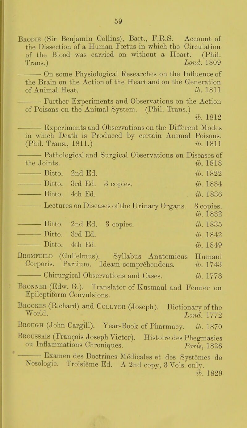 Brodie (Sir Benjamin Collins), Bart., F.R.S. Account of the Dissection of a Human Foetus in which the Circulation of the Blood was carried on without a Heart. (Phil. Trans.) Lond. 1809 On some Physiological Researches on the Influence of the Brain on the Action of the Heart and on the Generation of Animal Heat. ih. 1811 Further Experiments and Observations on the Action of Poisons on the Animal System. (Phil. Trans.) ih. 1812 Experiments and Observations on the Different Modes in which Death is Produced by certain Animal Poisons. (Phil. Trans., 1811.) ih. 1811 Pathological and Surgical Observations on Diseases of the Joints. i&. 1818 Ditto. 2nd Ed. ih. 1822 Ditto. 3rd Ed. 3 copies. ih. 1834. Ditto. 4th Ed. i6. 1836 Lectures on Diseases of the Urinary Organs. 3 copies. ih. 1832 Ditto. 2nd Ed. 3 copies. ih. 1835 Ditto. 3rd Ed. ih. 1842 Ditto. 4th Ed. ih. 1849 Bromfeild (G-ulielmus). Syllabus Anatomicus Humani Corporis. Partium. Ideam comprehendens. ih. 1743 Chirurgical Observations and Cases. ih. 1773 Bronner (Edw. C). Translator of Kusmaul and Fenner on Epileptiform Convulsions. Brookes (Richard) and Collyer (Joseph). Dictionary of the World. i,ond. 1772 Brough (John Cargill). Year-Book of Pharmacy. ih. 1870 Broussais (Francois Joseph Victor). Histoire des Phegmasies ou Inflammations Chroniques. Paris, 1826 Examen des Doctrines Medicales et des Svstftmes de Nosologic. TroisiSme Ed. A 2nd copy, 3 Vols.only. (h. 1829