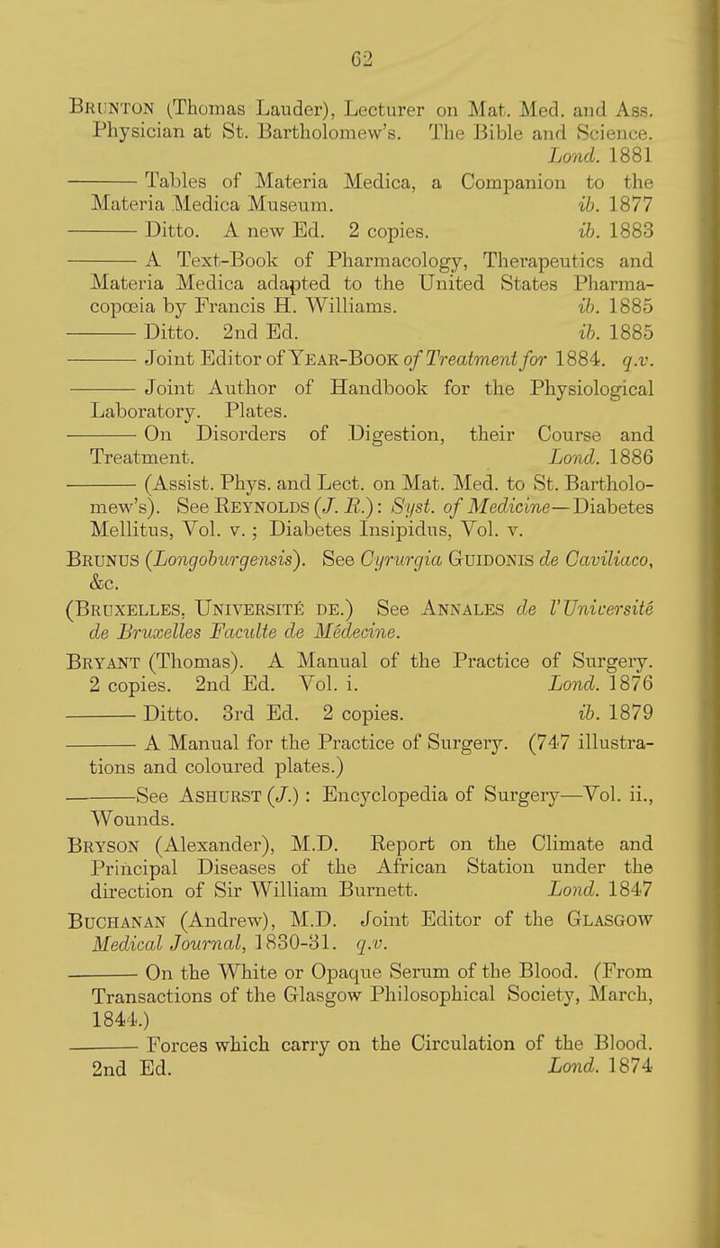 Brunton (Thomas Lauder), Lecturer on Mat. Med. and Ass. Physician at St. Bartholomew's. The Bible and Science. Lond. 1881 Tables of Materia Medica, a Companion to the Materia Medica Museum. ih. 1877 Ditto. A new Ed. 2 copies. ih. 1883 A Text-Book of Pharmacology, Therapeutics and Materia Medica adapted to the United States Pharma- copoeia by Francis H. Williams. ih. 1885 Ditto. 2nd Ed. ih. 1885 Joint Editor of Ye AR-BooKo/T^-eafmejii/o?- 1884. q.v. Joint Author of Handbook for the Physiological Laboratory. Plates. On Disorders of Digestion, their Course and Treatment. Lond. 1886 (Assist. Phys. and Lect. on Mat. Med. to St. Bartholo- mew's). See Reynolds (/. : Syst. of Medicine—Diabetes Mellitus, Vol. V.; Diabetes Lisipidus, Vol. v. Brunus (Longohurgensis). See Cyrurgia Guidonis de Caviliaco, &c. (Bruxelles, Universite de.) See Annales de I'Unicersite de Bruxelles Famlte de Medecine. Bryant (Thomas). A Manual of the Practice of Surgery. 2 copies. 2nd Ed. Vol. i. Lond. 1876 Ditto. 3rd Ed. 2 copies. ih. 1879 A Manual for the Practice of Surgery. (747 illustra- tions and coloured plates.) -See AsHURST (/.): Encyclopedia of Surgery—Vol. ii., Wounds. Bryson (Alexander), M.D. Report on the Climate and Principal Diseases of the African Station under the direction of Sir William Burnett. Lond. 1847 Buchanan (Andrew), M.D. Joint Editor of the Glasgow Medical Journal, '[didO-dl. q.v. On the White or Opaque Serum of the Blood. (From Transactions of the Glasgow Philosophical Society, March, 1844.) Forces which carry on the Circulation of the Blood. 2nd Ed. Lond. 1874