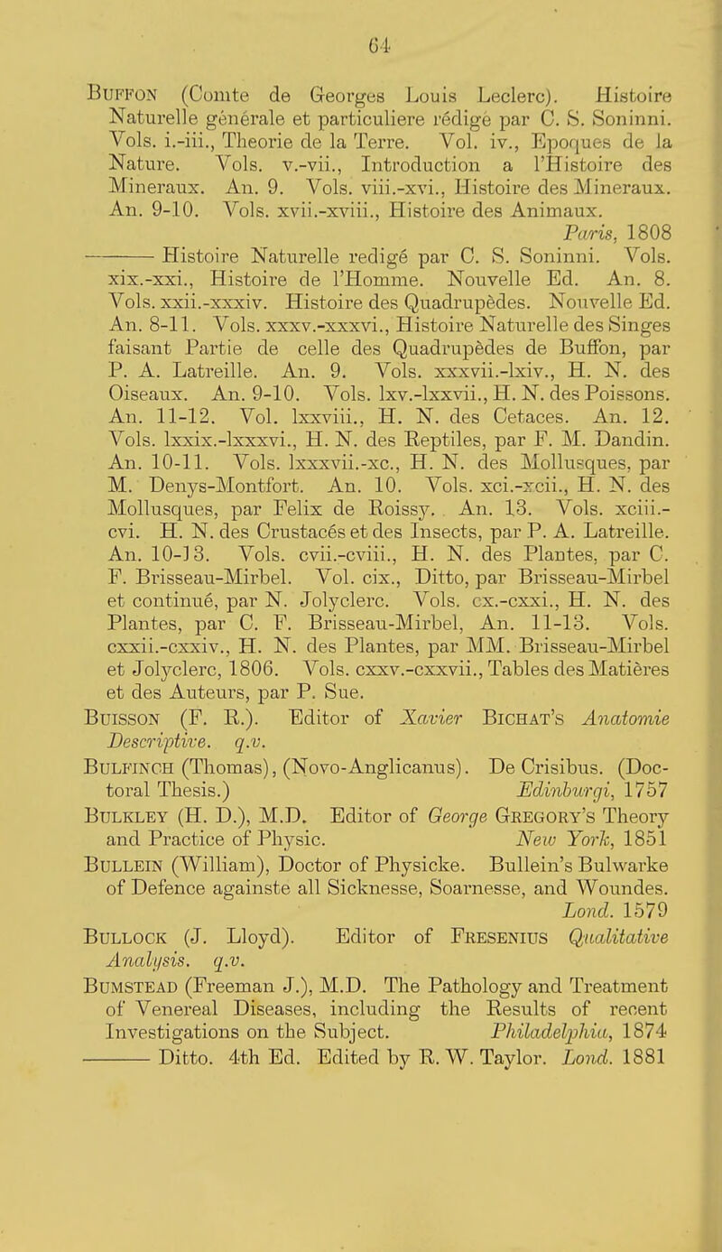 Gl. BuFFON (Cumte de Georges Louis Leclerc). Histoire Naturelle generale et particuliere redige par C. S. Soninni. Vols, i.-iii., Theorie de la Terra. Vol. iv., Epoques de la Nature. Vols, v.-vii., Introduction a I'Histoire des Mineraux. An. 9. Vols, viii.-xvi., Histoire des Mineraux. An. 9-10. Vols, xvii.-xviii., Histoire des Animaux. Paris, 1808 Histoire Naturelle redige par C. S. Soninni. Vols. xix.-xxi., Histoire de I'Homme. Nouvelle Ed. An. 8. Vols, xxii.-xxxiv. Histoire des Quadrupedes. Nonvelle Ed. An. 8-11. Vols, xxxv.-xxxvi., Histoire Naturelle des Singes faisant Partie de celle des Quadrupfedes de BufFon, par P. A. Latreille. An. 9. Vols, xxxvii.-lxiv., H. N. des Oiseaux. An. 9-10. Vols. Ixv.-lxxvii., H, N. des Poissons. An. 11-12. Vol. Ixxviii., H. N. des Cetaces. An. 12. Vols. Ixxix.-lxxxvi., H. N. des Reptiles, par F. M. Dandin. An. 10-11. Vols. Ixxxvii.-xc, H. N. des Mollusques, par M. Denj^s-Montfort. An. 10. Vols, xci.-xcii., H. N. des Mollnsques, par Felix de Roissy. An. 13. Vols, xciii.- cvi. H. N. des Crustaces et des Insects, par P. A. Latreille. An. 10-13. Vols, cvii.-cviii., H. N. des Plantes, par C. F. Brisseau-Mirbel. Vol. cix., Ditto, par Brisseau-Mirbel et continue, par N. Jolyclerc. Vols, cx.-cxxi., H. N. des Plantes, par C. F. Brisseau-Mirbel, An. 11-13. Vols, cxxii.-cxxiv., H. N. des Plantes, par MM. Brisseau-Mirbel et Jolyclerc, 1806. Vols, cxxv.-cxxvii., Tables desMatieres et des Auteui^s, par P. Sue. BuiSSON (F. R.). Editor of Xavier Bichat's Anatomie Descriptive, q.v. BuLFiNCH (Thomas), (Novo-Anglicanus). De Crisibus. (Doc- toral Thesis.) Edinburgi, 1757 BuLKLEY (H. D.), M.D. Editor of George Gregory's Theory and Practice of Physic. Neiv Yorh, 1851 BuLLEiN (William), Doctor of Physicke. Bullein's Bulwarke of Defence againste all Sicknesse, Soarnesse, and Woundes. Lond. 1579 Bullock (J. Lloyd). Editor of Fresenius Qualitative Analysis, q.v. BuMSTEAD (Freeman J.), M.D. The Pathology and Treatment of Venereal Diseases, including the Results of recent Investigations on the Subject. Philadelphia, 1874 Ditto. 4th Ed. Edited by R.W. Taylor. Lond. 1881 I